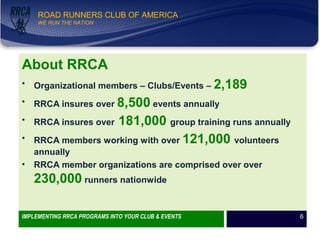 WE RUN THE NATION!
ROAD RUNNERS CLUB OF AMERICA
WE RUN THE NATION
About RRCA
• Organizational members – Clubs/Events – 2,189
• RRCA insures over 8,500 events annually
• RRCA insures over 181,000 group training runs annually
• RRCA members working with over 121,000 volunteers
annually
• RRCA member organizations are comprised over over
230,000 runners nationwide
IMPLEMENTING RRCA PROGRAMS INTO YOUR CLUB & EVENTS 6
 