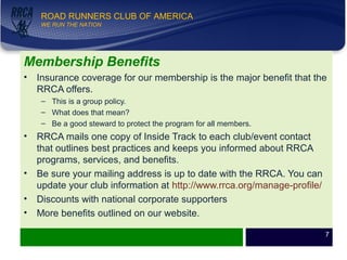 WE RUN THE NATION!
ROAD RUNNERS CLUB OF AMERICA
WE RUN THE NATION
Membership Benefits
• Insurance coverage for our membership is the major benefit that the
RRCA offers.
– This is a group policy.
– What does that mean?
– Be a good steward to protect the program for all members.
• RRCA mails one copy of Inside Track to each club/event contact
that outlines best practices and keeps you informed about RRCA
programs, services, and benefits.
• Be sure your mailing address is up to date with the RRCA. You can
update your club information at http://www.rrca.org/manage-profile/
• Discounts with national corporate supporters
• More benefits outlined on our website.
7
 