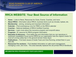 WE RUN THE NATION!
ROAD RUNNERS CLUB OF AMERICA
WE RUN THE NATION
RRCA WEBSITE: Your Best Source of Information
• Home – Links to News, Resources for Clubs, Events, Coaches, and more
• About RRCA - Information about RRCA, business items such as minutes, bylaws, etc.
• Membership - Joining, renewing and important information
• Calendar – Post events/group runs for FREE on the RRCA calendar
• Coaches – National database of RRCA Certified Coaches
• Services – Learn more about the insurance program and nonprofit status
• Programs - #1 resource for RRCA program information
• Education & Advocacy – Find safety tips and information that you can reproduce in
club/event newsletters (must source RRCA as our organization was the original creator for
most all running safety tips in the general domain these days)
• Publications – Find back issues of Inside Track and Club Running, embed them in your
club site,
• Resources For sections – Find detailed information on safe event management,
managing a club, and more. This area basically replaced the old printed RRCA Handbook.
IMPLEMENTING RRCA PROGRAMS INTO YOUR CLUB & EVENTS 8
 