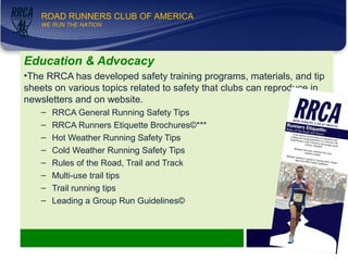 WE RUN THE NATION!
ROAD RUNNERS CLUB OF AMERICA
WE RUN THE NATION
Education & Advocacy
•The RRCA has developed safety training programs, materials, and tip
sheets on various topics related to safety that clubs can reproduce in
newsletters and on website.
– RRCA General Running Safety Tips
– RRCA Runners Etiquette Brochures©***
– Hot Weather Running Safety Tips
– Cold Weather Running Safety Tips
– Rules of the Road, Trail and Track
– Multi-use trail tips
– Trail running tips
– Leading a Group Run Guidelines©
9
 