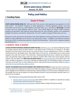 STATE AND LOCAL UPDATE
January 10, 2018
Policy and Politics
I. Trending Topics
Issues in Focus
STATE LEGISLATURES GAVEL IN: Well over half of the country’s state legislatures have gaveled in for the
2018 session. The National Conference of State Legislatures is tracking legislative sessions and more
information can be found here (.pdf breakdown of session dates here). According to Governing, a handful
of issues will be on state legislative radars in 2018. They include: federal tax revision, health insurance,
building next generation data networks, sexual harassment, fair work schedules, opioids, union regulations,
budgets and revenue, and election cybersecurity. For more in-depth coverage of these issues, see here.
Governors are also giving their annual State of the State addresses outlining priorities for the 2018 session.
Details on those addresses can be found in the state section below. In addition, the National Governors
Association (NGA) is tracking every governor’s State of the State address. The list, which is regularly updated,
can be found here.
A. BUDGETS, TAXES, & REVENUE
STATES ESTIMATE REVENUE INCREASES FROM TAX BILL: State tax systems are directly affected by federal
tax changes because nearly all states conform to the federal code in some way. For example, in 36 states,
taxpayers start their state income tax form by using the gross income, adjusted gross income, or taxable
income figure from the federal return. Nine states have no income tax, so that leaves just six states where
taxpayers must start from scratch. This conformity—shadowing federal provisions—reduces tax compliance
costs and generally makes things easier for everyone involved. Most states have found positive revenue
impacts from the federal bill. MARYLAND GOVERNOR HOGAN is discussing legislation that would return the
state’s windfall to taxpayers in some form, perhaps by targeting high-income taxpayers likely to be paying
more due to the SALT cap. For Iowa, federal tax reform may provide revenue that would enable the state to
undertake its long-talked-about state tax reform.
TRUMP TAX REFORM HAS STATES HUNGRY FOR LOWER UTILITY BILLS: It’s been less than a month since
Congress approved a sweeping tax overhaul and states are already chomping at the bit to get a piece of the
action. Regulators from Montana to Kentucky have ordered utilities to act now to ensure ratepayers share in
the windfall from the tax bill signed into law by President Donald Trump that slashed corporate rates to 21
percent from 35 percent.
The following are among states that have taken action so far:
• Montana Public Service Commission gave utilities a March 31 deadline to calculate tax savings
and how they should be shared with customers.
• Kentucky Public Service Commission ordered utilities to begin tracking tax savings.
 