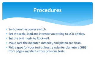 Switch on the power switch.
 Set the scale, load and indenter according to LCD display.
 Set the test mode to Rockwell.
 Make sure the indenter, material, and platen are clean.
 Pick a spot for your test at least 3 indenter diameters (HB)
from edges and dents from previous tests.
Procedures
 