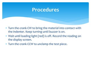  Turn the crank CW to bring the material into contact with
the indenter. Keep turning until buzzer is on.
 Wait until loading light (red) is off. Record the reading on
the display screen.
 Turn the crank CCW to unclamp the test piece.
Procedures
 