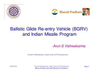 Ballistic Glide Re-entry Vehicle (BGRV)
        and Indian Missile Program

                                             -Arun S Vishwakarma

             ©Arun S Vishwakarma, Email: Arun_S1971@gmail.com




5 Feb 2011           ©Arun S Vishwakarma, Email: Arun_S1971@gmail.com   Page:1
                      Bharat Pratham and India Research Foundation
 