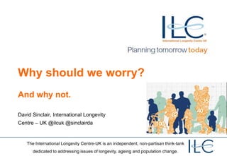 Why should we worry?
And why not.

David Sinclair, International Longevity
Centre – UK @ilcuk @sinclairda


   The International Longevity Centre-UK is an independent, non-partisan think-tank
      dedicated to addressing issues of longevity, ageing and population change.
 