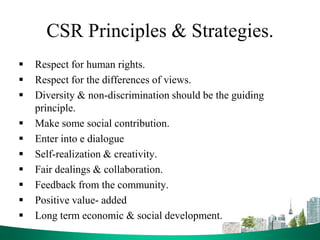CSR Principles & Strategies.
 Respect for human rights.
 Respect for the differences of views.
 Diversity & non-discrimination should be the guiding
principle.
 Make some social contribution.
 Enter into e dialogue
 Self-realization & creativity.
 Fair dealings & collaboration.
 Feedback from the community.
 Positive value- added
 Long term economic & social development.
 