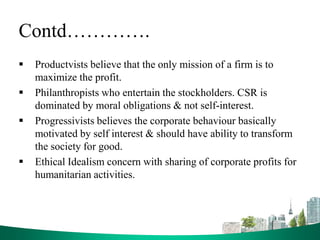 Contd………….
 Productvists believe that the only mission of a firm is to
maximize the profit.
 Philanthropists who entertain the stockholders. CSR is
dominated by moral obligations & not self-interest.
 Progressivists believes the corporate behaviour basically
motivated by self interest & should have ability to transform
the society for good.
 Ethical Idealism concern with sharing of corporate profits for
humanitarian activities.
 