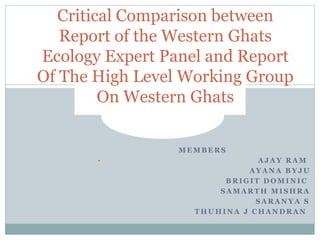 Critical Comparison between 
Report of the Western Ghats 
Ecology Expert Panel and Report 
Of The High Level Working Group 
On Western Ghats 
MEMBERS 
• AJAY RAM 
AYANA BYJU 
BRIGIT DOMINIC 
SAMARTH MISHRA 
SARANYA S 
THUHINA J CHANDRAN 
 