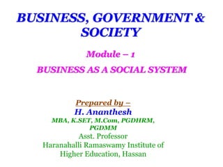 BUSINESS, GOVERNMENT &
SOCIETY
Module – 1
BUSINESS AS A SOCIAL SYSTEM
Prepared by –
H. Ananthesh
MBA, K.SET, M.Com, PGDHRM,
PGDMM
Asst. Professor
Haranahalli Ramaswamy Institute of
Higher Education, Hassan
 