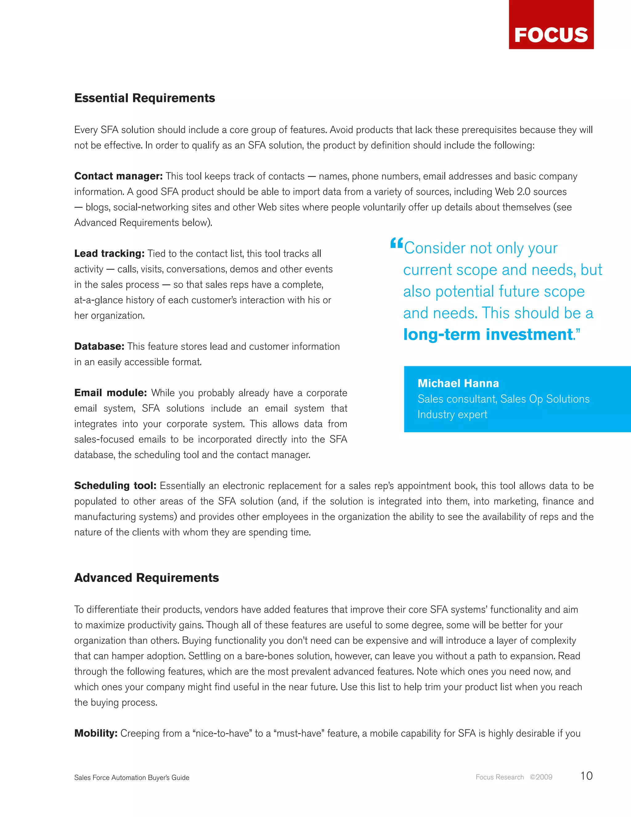 Essential Requirements

Every SFA solution should include a core group of features. Avoid products that lack these prerequisites because they will
not be effective. In order to qualify as an SFA solution, the product by definition should include the following:


Contact manager: This tool keeps track of contacts — names, phone numbers, email addresses and basic company
information. A good SFA product should be able to import data from a variety of sources, including Web 2.0 sources
— blogs, social-networking sites and other Web sites where people voluntarily offer up details about themselves (see
Advanced Requirements below).


Lead tracking: Tied to the contact list, this tool tracks all              “current scopeonly your but
                                                                            Consider not
activity — calls, visits, conversations, demos and other events                           and needs,
in the sales process — so that sales reps have a complete,
at-a-glance history of each customer’s interaction with his or
                                                                              also potential future scope
her organization.                                                             and needs. This should be a
                                                                              long-term investment.”
Database: This feature stores lead and customer information
in an easily accessible format.

                                                                                  Michael Hanna
Email module: While you probably already have a corporate
                                                                                  Sales consultant, Sales Op Solutions
email system, SFA solutions include an email system that
                                                                                  Industry expert
integrates into your corporate system. This allows data from
sales-focused emails to be incorporated directly into the SFA
database, the scheduling tool and the contact manager.


Scheduling tool: Essentially an electronic replacement for a sales rep’s appointment book, this tool allows data to be
populated to other areas of the SFA solution (and, if the solution is integrated into them, into marketing, finance and
manufacturing systems) and provides other employees in the organization the ability to see the availability of reps and the
nature of the clients with whom they are spending time.



Advanced Requirements

To differentiate their products, vendors have added features that improve their core SFA systems’ functionality and aim
to maximize productivity gains. Though all of these features are useful to some degree, some will be better for your
organization than others. Buying functionality you don’t need can be expensive and will introduce a layer of complexity
that can hamper adoption. Settling on a bare-bones solution, however, can leave you without a path to expansion. Read
through the following features, which are the most prevalent advanced features. Note which ones you need now, and
which ones your company might find useful in the near future. Use this list to help trim your product list when you reach
the buying process.


Mobility: Creeping from a “nice-to-have” to a “must-have” feature, a mobile capability for SFA is highly desirable if you



Sales Force Automation Buyer’s Guide                                                           Focus Research ©2009     10
 