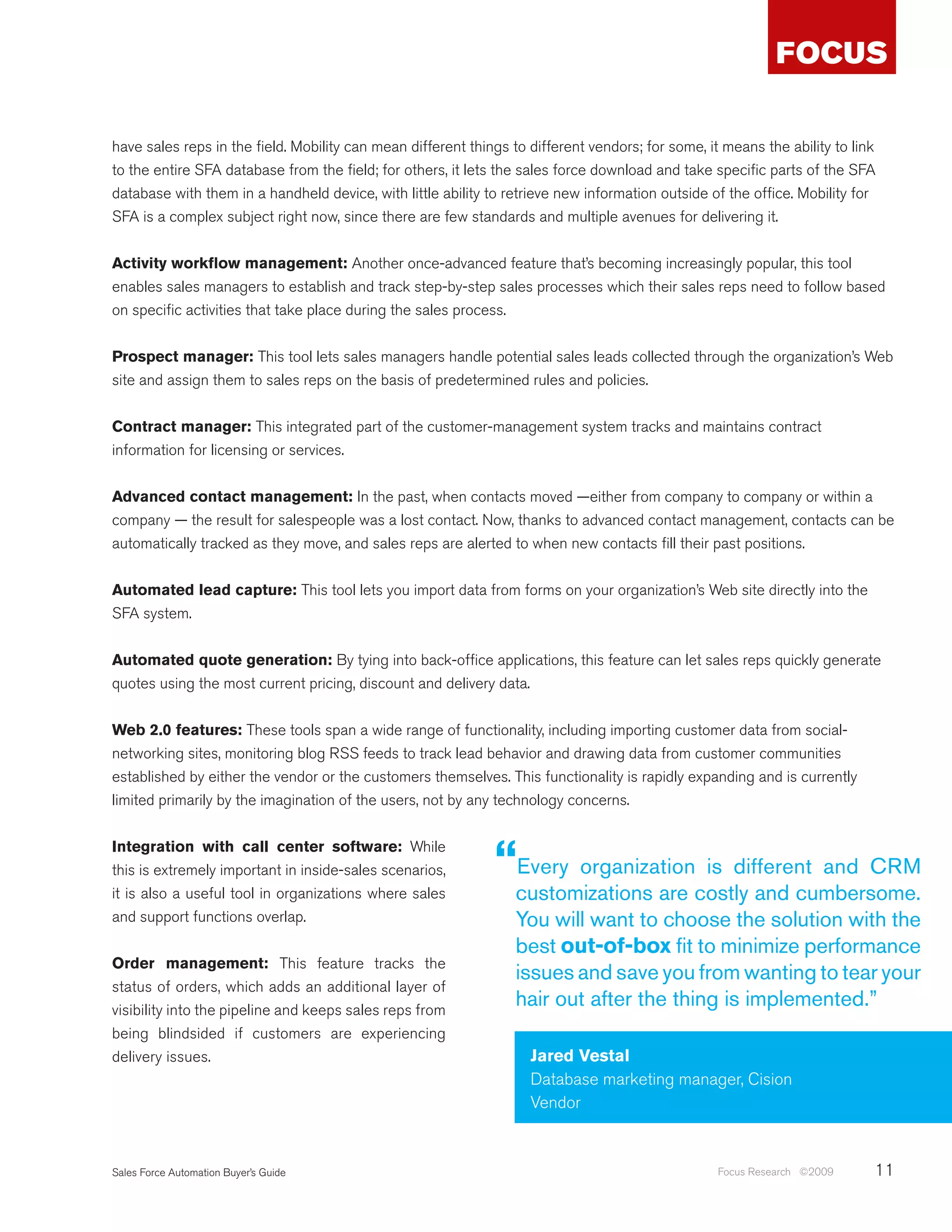 have sales reps in the field. Mobility can mean different things to different vendors; for some, it means the ability to link
to the entire SFA database from the field; for others, it lets the sales force download and take specific parts of the SFA
database with them in a handheld device, with little ability to retrieve new information outside of the office. Mobility for
SFA is a complex subject right now, since there are few standards and multiple avenues for delivering it.


Activity workflow management: Another once-advanced feature that’s becoming increasingly popular, this tool
enables sales managers to establish and track step-by-step sales processes which their sales reps need to follow based
on specific activities that take place during the sales process.


Prospect manager: This tool lets sales managers handle potential sales leads collected through the organization’s Web
site and assign them to sales reps on the basis of predetermined rules and policies.


Contract manager: This integrated part of the customer-management system tracks and maintains contract
information for licensing or services.


Advanced contact management: In the past, when contacts moved —either from company to company or within a
company — the result for salespeople was a lost contact. Now, thanks to advanced contact management, contacts can be
automatically tracked as they move, and sales reps are alerted to when new contacts fill their past positions.


Automated lead capture: This tool lets you import data from forms on your organization’s Web site directly into the
SFA system.


Automated quote generation: By tying into back-office applications, this feature can let sales reps quickly generate
quotes using the most current pricing, discount and delivery data.


Web 2.0 features: These tools span a wide range of functionality, including importing customer data from social-
networking sites, monitoring blog RSS feeds to track lead behavior and drawing data from customer communities
established by either the vendor or the customers themselves. This functionality is rapidly expanding and is currently
limited primarily by the imagination of the users, not by any technology concerns.


Integration with call center software: While
this is extremely important in inside-sales scenarios,        “Every organization is different and CRM
it is also a useful tool in organizations where sales             customizations are costly and cumbersome.
and support functions overlap.                                    You will want to choose the solution with the
                                                                  best out-of-box fit to minimize performance
Order management: This feature tracks the
                                                                  issues and save you from wanting to tear your
status of orders, which adds an additional layer of
visibility into the pipeline and keeps sales reps from
                                                                  hair out after the thing is implemented.”
being blindsided if customers are experiencing
delivery issues.                                                    Jared Vestal
                                                                    Database marketing manager, Cision
                                                                    Vendor


Sales Force Automation Buyer’s Guide                                                               Focus Research ©2009     11
 