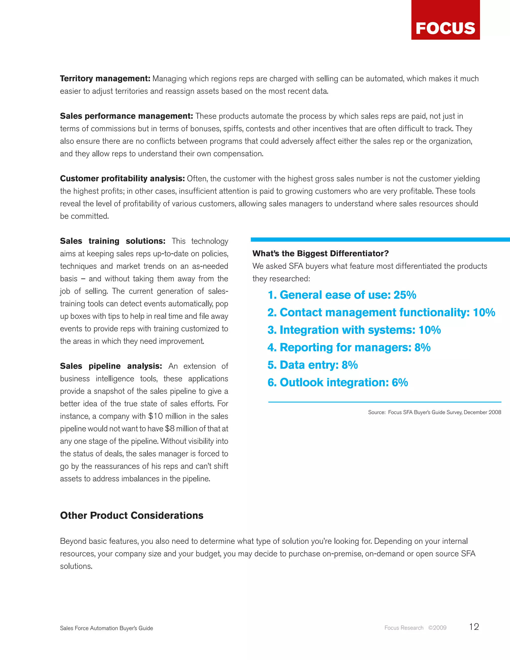Territory management: Managing which regions reps are charged with selling can be automated, which makes it much
easier to adjust territories and reassign assets based on the most recent data.


Sales performance management: These products automate the process by which sales reps are paid, not just in
terms of commissions but in terms of bonuses, spiffs, contests and other incentives that are often difficult to track. They
also ensure there are no conflicts between programs that could adversely affect either the sales rep or the organization,
and they allow reps to understand their own compensation.


Customer profitability analysis: Often, the customer with the highest gross sales number is not the customer yielding
the highest profits; in other cases, insufficient attention is paid to growing customers who are very profitable. These tools
reveal the level of profitability of various customers, allowing sales managers to understand where sales resources should
be committed.


Sales training solutions: This technology
aims at keeping sales reps up-to-date on policies,       What’s the Biggest Differentiator?
techniques and market trends on an as-needed             We asked SFA buyers what feature most differentiated the products
basis – and without taking them away from the            they researched:
job of selling. The current generation of sales-
                                                             1. General ease of use: 25%
training tools can detect events automatically, pop
up boxes with tips to help in real time and file away        2. Contact management functionality: 10%
events to provide reps with training customized to           3. Integration with systems: 10%
the areas in which they need improvement.
                                                             4. Reporting for managers: 8%
Sales pipeline analysis: An extension of                     5. Data entry: 8%
business intelligence tools, these applications
                                                             6. Outlook integration: 6%
provide a snapshot of the sales pipeline to give a
better idea of the true state of sales efforts. For
                                                                                           Source: Focus SFA Buyer’s Guide Survey, December 2008
instance, a company with $10 million in the sales
pipeline would not want to have $8 million of that at
any one stage of the pipeline. Without visibility into
the status of deals, the sales manager is forced to
go by the reassurances of his reps and can’t shift
assets to address imbalances in the pipeline.



Other Product Considerations

Beyond basic features, you also need to determine what type of solution you’re looking for. Depending on your internal
resources, your company size and your budget, you may decide to purchase on-premise, on-demand or open source SFA
solutions.




Sales Force Automation Buyer’s Guide                                                             Focus Research ©2009             12
 