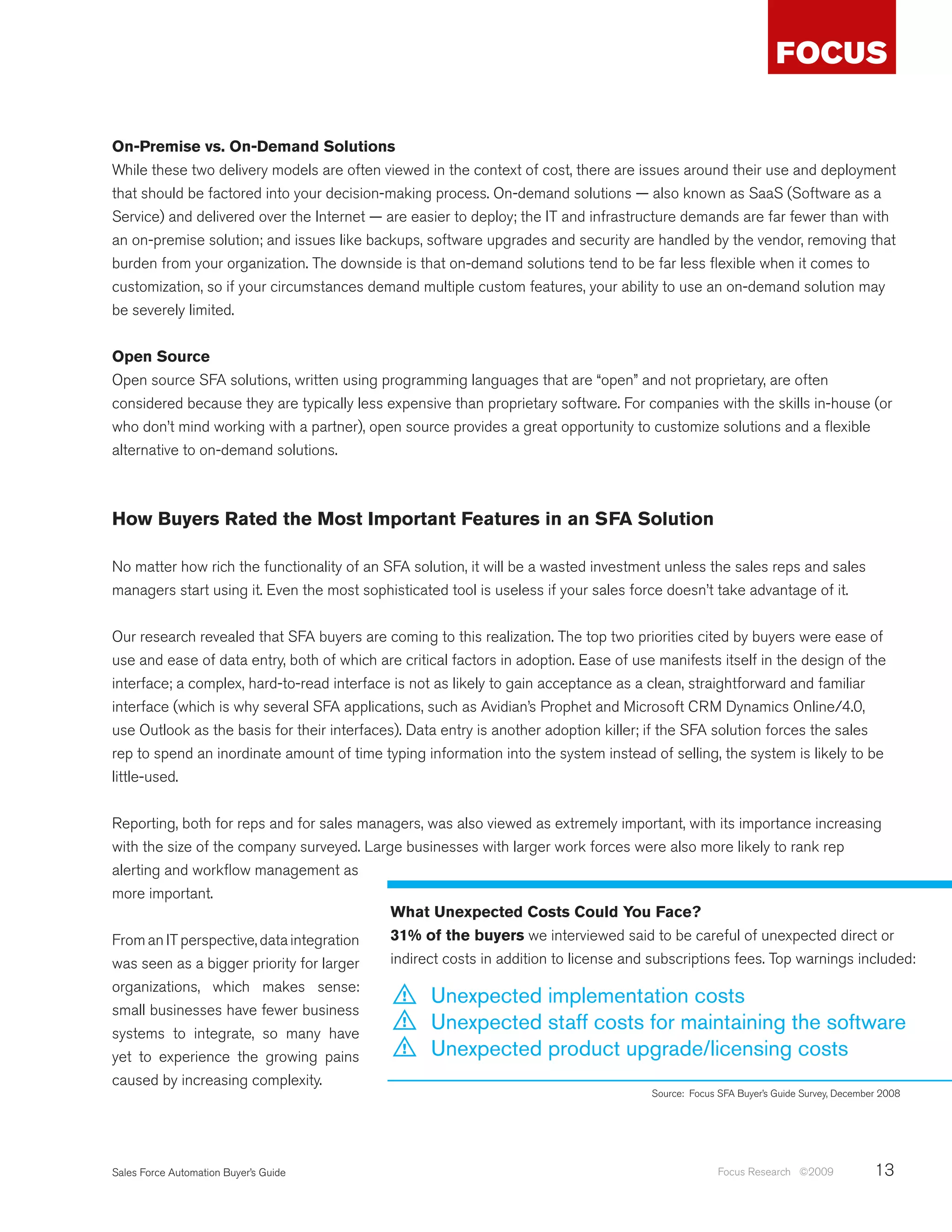 On-Premise vs. On-Demand Solutions
While these two delivery models are often viewed in the context of cost, there are issues around their use and deployment
that should be factored into your decision-making process. On-demand solutions — also known as SaaS (Software as a
Service) and delivered over the Internet — are easier to deploy; the IT and infrastructure demands are far fewer than with
an on-premise solution; and issues like backups, software upgrades and security are handled by the vendor, removing that
burden from your organization. The downside is that on-demand solutions tend to be far less flexible when it comes to
customization, so if your circumstances demand multiple custom features, your ability to use an on-demand solution may
be severely limited.


Open Source
Open source SFA solutions, written using programming languages that are “open” and not proprietary, are often
considered because they are typically less expensive than proprietary software. For companies with the skills in-house (or
who don’t mind working with a partner), open source provides a great opportunity to customize solutions and a flexible
alternative to on-demand solutions.



How Buyers Rated the Most Important Features in an SFA Solution

No matter how rich the functionality of an SFA solution, it will be a wasted investment unless the sales reps and sales
managers start using it. Even the most sophisticated tool is useless if your sales force doesn’t take advantage of it.


Our research revealed that SFA buyers are coming to this realization. The top two priorities cited by buyers were ease of
use and ease of data entry, both of which are critical factors in adoption. Ease of use manifests itself in the design of the
interface; a complex, hard-to-read interface is not as likely to gain acceptance as a clean, straightforward and familiar
interface (which is why several SFA applications, such as Avidian’s Prophet and Microsoft CRM Dynamics Online/4.0,
use Outlook as the basis for their interfaces). Data entry is another adoption killer; if the SFA solution forces the sales
rep to spend an inordinate amount of time typing information into the system instead of selling, the system is likely to be
little-used.


Reporting, both for reps and for sales managers, was also viewed as extremely important, with its importance increasing
with the size of the company surveyed. Large businesses with larger work forces were also more likely to rank rep
alerting and workflow management as
more important.
                                           What Unexpected Costs Could You Face?
From an IT perspective, data integration   31% of the buyers we interviewed said to be careful of unexpected direct or
was seen as a bigger priority for larger   indirect costs in addition to license and subscriptions fees. Top warnings included:
organizations, which makes sense:
                                              !    Unexpected implementation costs
small businesses have fewer business
systems to integrate, so many have
                                              !    Unexpected staff costs for maintaining the software
yet to experience the growing pains
                                              !    Unexpected product upgrade/licensing costs
caused by increasing complexity.
                                                                                       Source: Focus SFA Buyer’s Guide Survey, December 2008




Sales Force Automation Buyer’s Guide                                                                 Focus Research ©2009             13
 