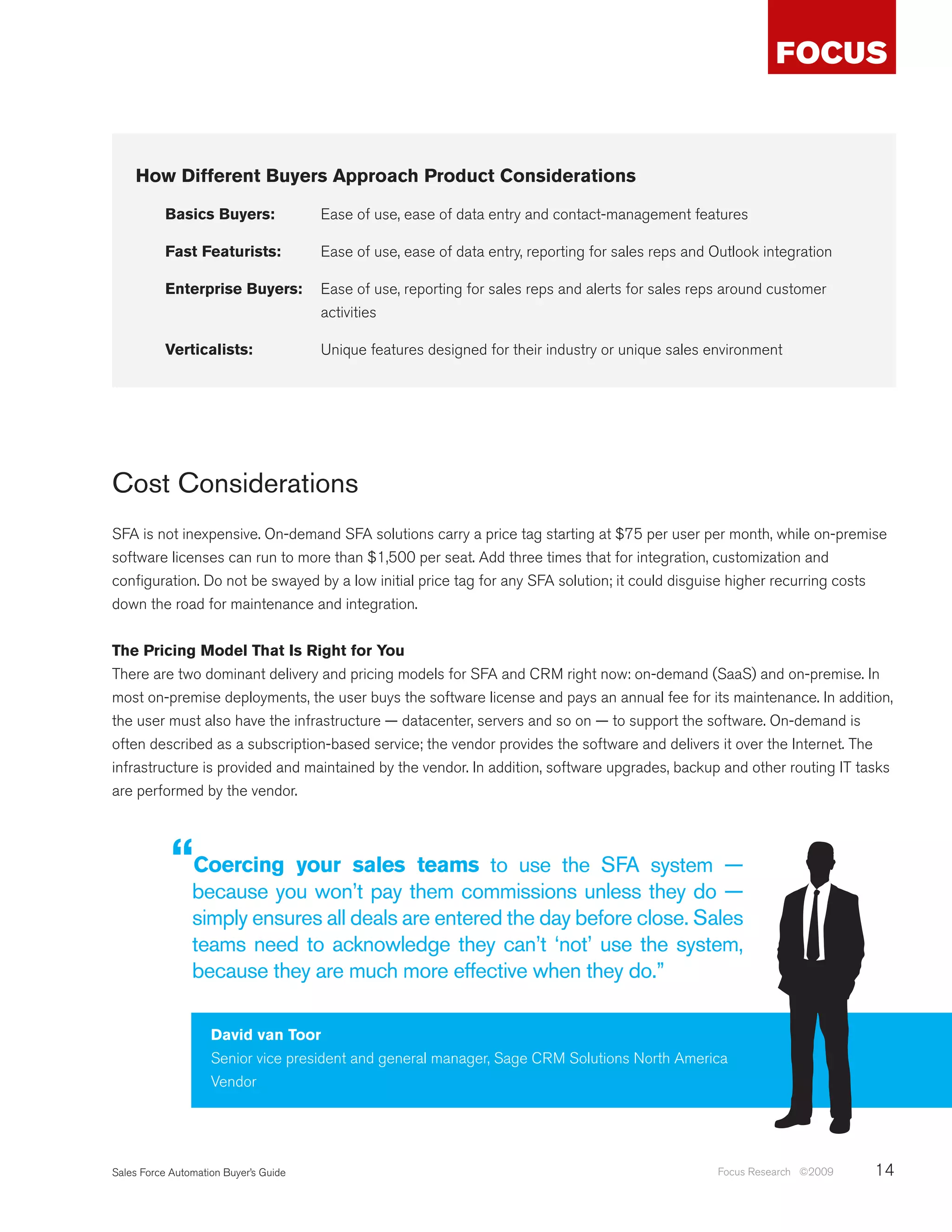How Different Buyers Approach Product Considerations

           Basics Buyers:              Ease of use, ease of data entry and contact-management features

           Fast Featurists:            Ease of use, ease of data entry, reporting for sales reps and Outlook integration

           Enterprise Buyers:          Ease of use, reporting for sales reps and alerts for sales reps around customer
                                       activities

           Verticalists:               Unique features designed for their industry or unique sales environment




Cost Considerations
SFA is not inexpensive. On-demand SFA solutions carry a price tag starting at $75 per user per month, while on-premise
software licenses can run to more than $1,500 per seat. Add three times that for integration, customization and
configuration. Do not be swayed by a low initial price tag for any SFA solution; it could disguise higher recurring costs
down the road for maintenance and integration.


The Pricing Model That Is Right for You
There are two dominant delivery and pricing models for SFA and CRM right now: on-demand (SaaS) and on-premise. In
most on-premise deployments, the user buys the software license and pays an annual fee for its maintenance. In addition,
the user must also have the infrastructure — datacenter, servers and so on — to support the software. On-demand is
often described as a subscription-based service; the vendor provides the software and delivers it over the Internet. The
infrastructure is provided and maintained by the vendor. In addition, software upgrades, backup and other routing IT tasks
are performed by the vendor.



            “Coercing your sales teams to use the SFA system —
                because you won’t pay them commissions unless they do —
                simply ensures all deals are entered the day before close. Sales
                teams need to acknowledge they can’t ‘not’ use the system,
                because they are much more effective when they do.”

                    David van Toor
                    Senior vice president and general manager, Sage CRM Solutions North America
                    Vendor




Sales Force Automation Buyer’s Guide                                                                 Focus Research ©2009   14
 