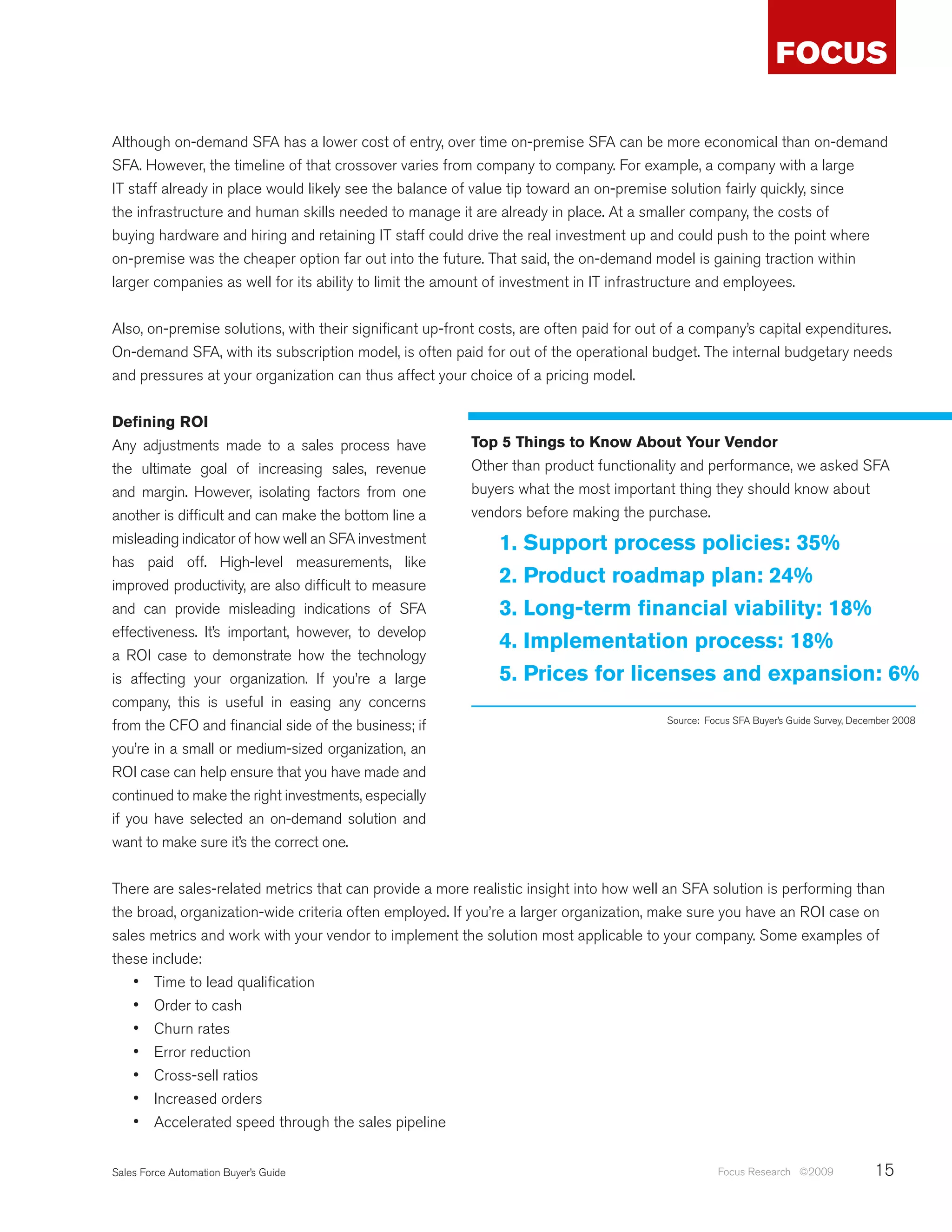 Although on-demand SFA has a lower cost of entry, over time on-premise SFA can be more economical than on-demand
SFA. However, the timeline of that crossover varies from company to company. For example, a company with a large
IT staff already in place would likely see the balance of value tip toward an on-premise solution fairly quickly, since
the infrastructure and human skills needed to manage it are already in place. At a smaller company, the costs of
buying hardware and hiring and retaining IT staff could drive the real investment up and could push to the point where
on-premise was the cheaper option far out into the future. That said, the on-demand model is gaining traction within
larger companies as well for its ability to limit the amount of investment in IT infrastructure and employees.


Also, on-premise solutions, with their significant up-front costs, are often paid for out of a company’s capital expenditures.
On-demand SFA, with its subscription model, is often paid for out of the operational budget. The internal budgetary needs
and pressures at your organization can thus affect your choice of a pricing model.


Defining ROI
Any adjustments made to a sales process have             Top 5 Things to Know About Your Vendor
the ultimate goal of increasing sales, revenue           Other than product functionality and performance, we asked SFA
and margin. However, isolating factors from one          buyers what the most important thing they should know about
another is difficult and can make the bottom line a      vendors before making the purchase.
misleading indicator of how well an SFA investment            1. Support process policies: 35%
has paid off. High-level measurements, like
improved productivity, are also difficult to measure          2. Product roadmap plan: 24%
and can provide misleading indications of SFA                 3. Long-term financial viability: 18%
effectiveness. It’s important, however, to develop
                                                              4. Implementation process: 18%
a ROI case to demonstrate how the technology
is affecting your organization. If you’re a large             5. Prices for licenses and expansion: 6%
company, this is useful in easing any concerns
                                                                                         Source: Focus SFA Buyer’s Guide Survey, December 2008
from the CFO and financial side of the business; if
you’re in a small or medium-sized organization, an
ROI case can help ensure that you have made and
continued to make the right investments, especially
if you have selected an on-demand solution and
want to make sure it’s the correct one.


There are sales-related metrics that can provide a more realistic insight into how well an SFA solution is performing than
the broad, organization-wide criteria often employed. If you’re a larger organization, make sure you have an ROI case on
sales metrics and work with your vendor to implement the solution most applicable to your company. Some examples of
these include:
   •	 Time to lead qualification
   •	 Order to cash
   •	 Churn rates
   •	 Error reduction
   •	 Cross-sell ratios
   •	 Increased orders
   •	 Accelerated speed through the sales pipeline

Sales Force Automation Buyer’s Guide                                                               Focus Research ©2009              15
 