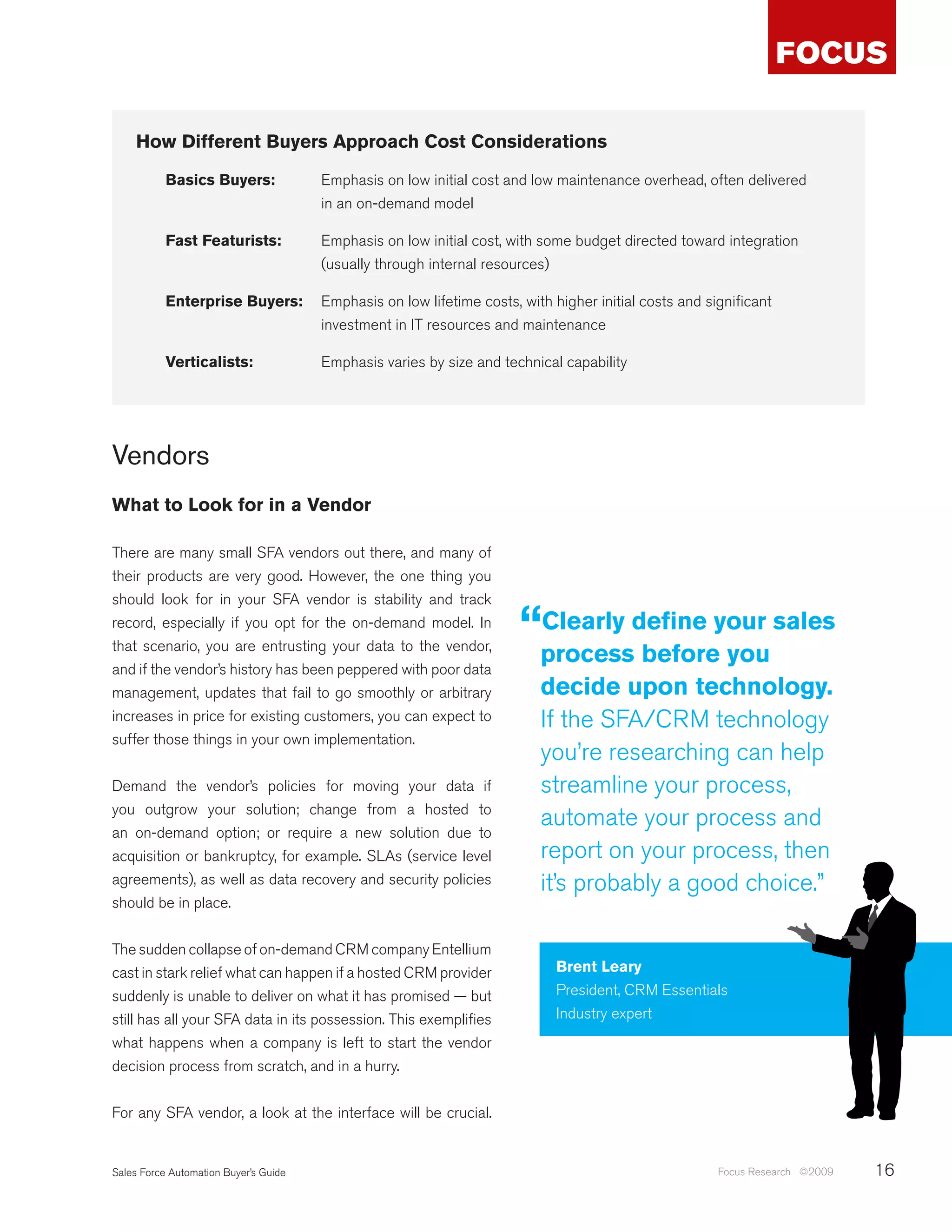 How Different Buyers Approach Cost Considerations

           Basics Buyers:              Emphasis on low initial cost and low maintenance overhead, often delivered
                                       in an on-demand model

           Fast Featurists:            Emphasis on low initial cost, with some budget directed toward integration
                                       (usually through internal resources)

           Enterprise Buyers:          Emphasis on low lifetime costs, with higher initial costs and significant
                                       investment in IT resources and maintenance

           Verticalists:               Emphasis varies by size and technical capability




Vendors
What to Look for in a Vendor

There are many small SFA vendors out there, and many of
their products are very good. However, the one thing you
should look for in your SFA vendor is stability and track
record, especially if you opt for the on-demand model. In
that scenario, you are entrusting your data to the vendor,
                                                                       “processdefine your sales
                                                                        Clearly
                                                                                before you
and if the vendor’s history has been peppered with poor data
management, updates that fail to go smoothly or arbitrary                 decide upon technology.
increases in price for existing customers, you can expect to              If the SFA/CRM technology
suffer those things in your own implementation.
                                                                          you’re researching can help
Demand the vendor’s policies for moving your data if                      streamline your process,
you outgrow your solution; change from a hosted to
                                                                          automate your process and
an on-demand option; or require a new solution due to
acquisition or bankruptcy, for example. SLAs (service level               report on your process, then
agreements), as well as data recovery and security policies               it’s probably a good choice.”
should be in place.


The sudden collapse of on-demand CRM company Entellium
cast in stark relief what can happen if a hosted CRM provider                Brent Leary
suddenly is unable to deliver on what it has promised — but                  President, CRM Essentials
still has all your SFA data in its possession. This exemplifies              Industry expert
what happens when a company is left to start the vendor
decision process from scratch, and in a hurry.


For any SFA vendor, a look at the interface will be crucial.


Sales Force Automation Buyer’s Guide                                                                   Focus Research ©2009   16
 