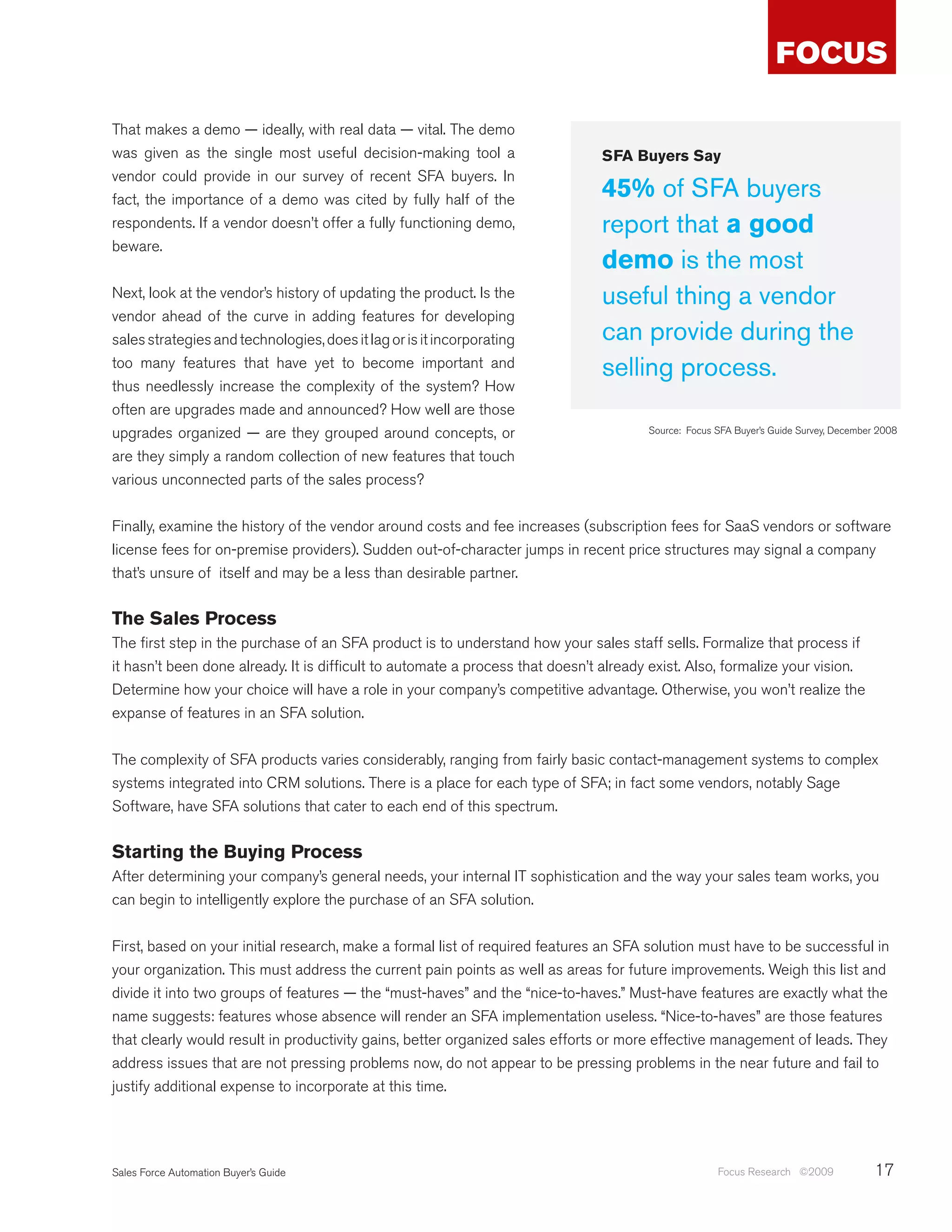 That makes a demo — ideally, with real data — vital. The demo
was given as the single most useful decision-making tool a                      SFA Buyers Say
vendor could provide in our survey of recent SFA buyers. In
fact, the importance of a demo was cited by fully half of the                   45% of SFA buyers
respondents. If a vendor doesn’t offer a fully functioning demo,                report that a good
beware.
                                                                                demo is the most
Next, look at the vendor’s history of updating the product. Is the              useful thing a vendor
vendor ahead of the curve in adding features for developing
sales strategies and technologies, does it lag or is it incorporating           can provide during the
too many features that have yet to become important and                         selling process.
thus needlessly increase the complexity of the system? How
often are upgrades made and announced? How well are those
upgrades organized — are they grouped around concepts, or                              Source: Focus SFA Buyer’s Guide Survey, December 2008

are they simply a random collection of new features that touch
various unconnected parts of the sales process?


Finally, examine the history of the vendor around costs and fee increases (subscription fees for SaaS vendors or software
license fees for on-premise providers). Sudden out-of-character jumps in recent price structures may signal a company
that’s unsure of itself and may be a less than desirable partner.


The Sales Process
The first step in the purchase of an SFA product is to understand how your sales staff sells. Formalize that process if
it hasn’t been done already. It is difficult to automate a process that doesn’t already exist. Also, formalize your vision.
Determine how your choice will have a role in your company’s competitive advantage. Otherwise, you won’t realize the
expanse of features in an SFA solution.


The complexity of SFA products varies considerably, ranging from fairly basic contact-management systems to complex
systems integrated into CRM solutions. There is a place for each type of SFA; in fact some vendors, notably Sage
Software, have SFA solutions that cater to each end of this spectrum.


Starting the Buying Process
After determining your company’s general needs, your internal IT sophistication and the way your sales team works, you
can begin to intelligently explore the purchase of an SFA solution.


First, based on your initial research, make a formal list of required features an SFA solution must have to be successful in
your organization. This must address the current pain points as well as areas for future improvements. Weigh this list and
divide it into two groups of features — the “must-haves” and the “nice-to-haves.” Must-have features are exactly what the
name suggests: features whose absence will render an SFA implementation useless. “Nice-to-haves” are those features
that clearly would result in productivity gains, better organized sales efforts or more effective management of leads. They
address issues that are not pressing problems now, do not appear to be pressing problems in the near future and fail to
justify additional expense to incorporate at this time.




Sales Force Automation Buyer’s Guide                                                                 Focus Research ©2009              17
 
