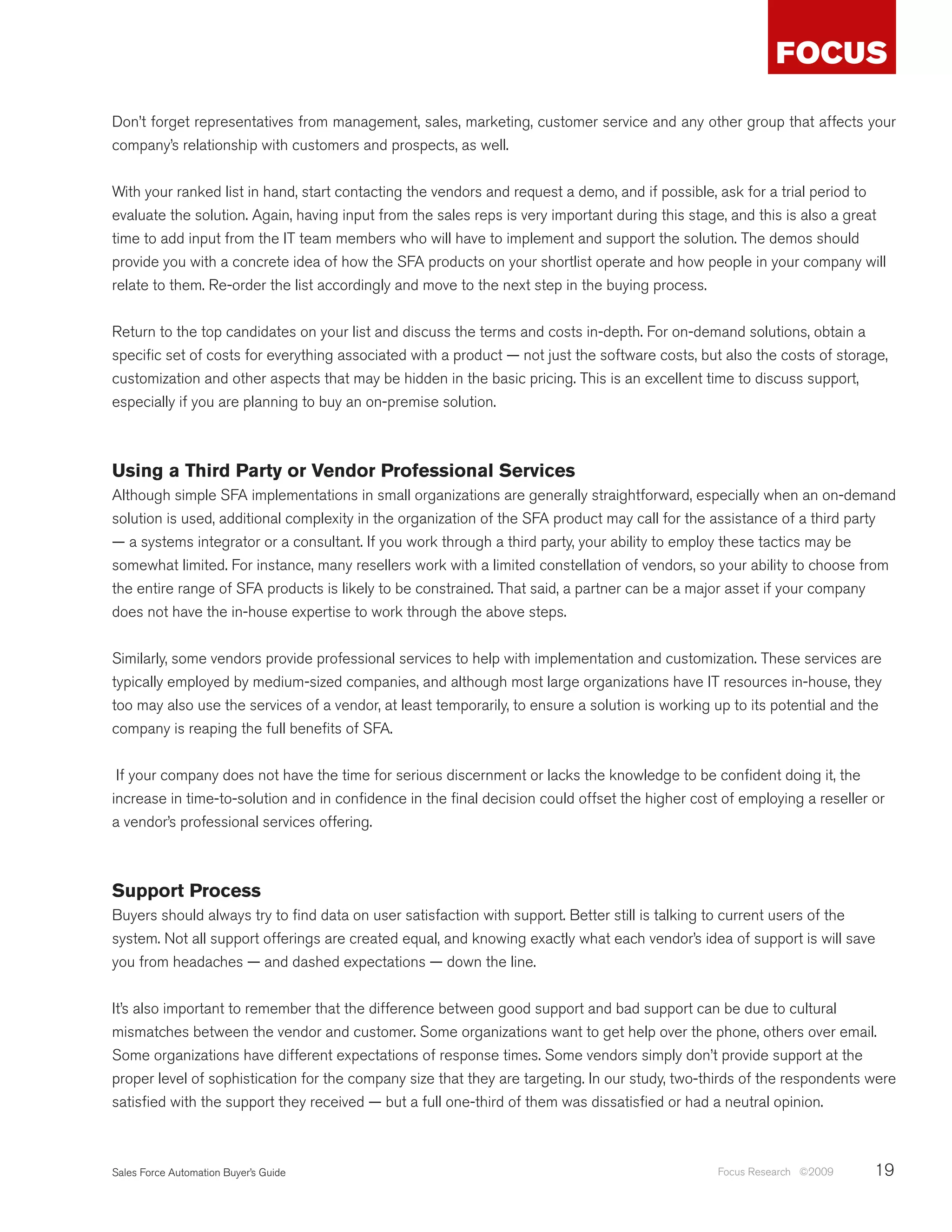 Don’t forget representatives from management, sales, marketing, customer service and any other group that affects your
company’s relationship with customers and prospects, as well.


With your ranked list in hand, start contacting the vendors and request a demo, and if possible, ask for a trial period to
evaluate the solution. Again, having input from the sales reps is very important during this stage, and this is also a great
time to add input from the IT team members who will have to implement and support the solution. The demos should
provide you with a concrete idea of how the SFA products on your shortlist operate and how people in your company will
relate to them. Re-order the list accordingly and move to the next step in the buying process.


Return to the top candidates on your list and discuss the terms and costs in-depth. For on-demand solutions, obtain a
specific set of costs for everything associated with a product — not just the software costs, but also the costs of storage,
customization and other aspects that may be hidden in the basic pricing. This is an excellent time to discuss support,
especially if you are planning to buy an on-premise solution.



Using a Third Party or Vendor Professional Services
Although simple SFA implementations in small organizations are generally straightforward, especially when an on-demand
solution is used, additional complexity in the organization of the SFA product may call for the assistance of a third party
— a systems integrator or a consultant. If you work through a third party, your ability to employ these tactics may be
somewhat limited. For instance, many resellers work with a limited constellation of vendors, so your ability to choose from
the entire range of SFA products is likely to be constrained. That said, a partner can be a major asset if your company
does not have the in-house expertise to work through the above steps.


Similarly, some vendors provide professional services to help with implementation and customization. These services are
typically employed by medium-sized companies, and although most large organizations have IT resources in-house, they
too may also use the services of a vendor, at least temporarily, to ensure a solution is working up to its potential and the
company is reaping the full benefits of SFA.


 If your company does not have the time for serious discernment or lacks the knowledge to be confident doing it, the
increase in time-to-solution and in confidence in the final decision could offset the higher cost of employing a reseller or
a vendor’s professional services offering.



Support Process
Buyers should always try to find data on user satisfaction with support. Better still is talking to current users of the
system. Not all support offerings are created equal, and knowing exactly what each vendor’s idea of support is will save
you from headaches — and dashed expectations — down the line.


It’s also important to remember that the difference between good support and bad support can be due to cultural
mismatches between the vendor and customer. Some organizations want to get help over the phone, others over email.
Some organizations have different expectations of response times. Some vendors simply don’t provide support at the
proper level of sophistication for the company size that they are targeting. In our study, two-thirds of the respondents were
satisfied with the support they received — but a full one-third of them was dissatisfied or had a neutral opinion.



Sales Force Automation Buyer’s Guide                                                             Focus Research ©2009     19
 