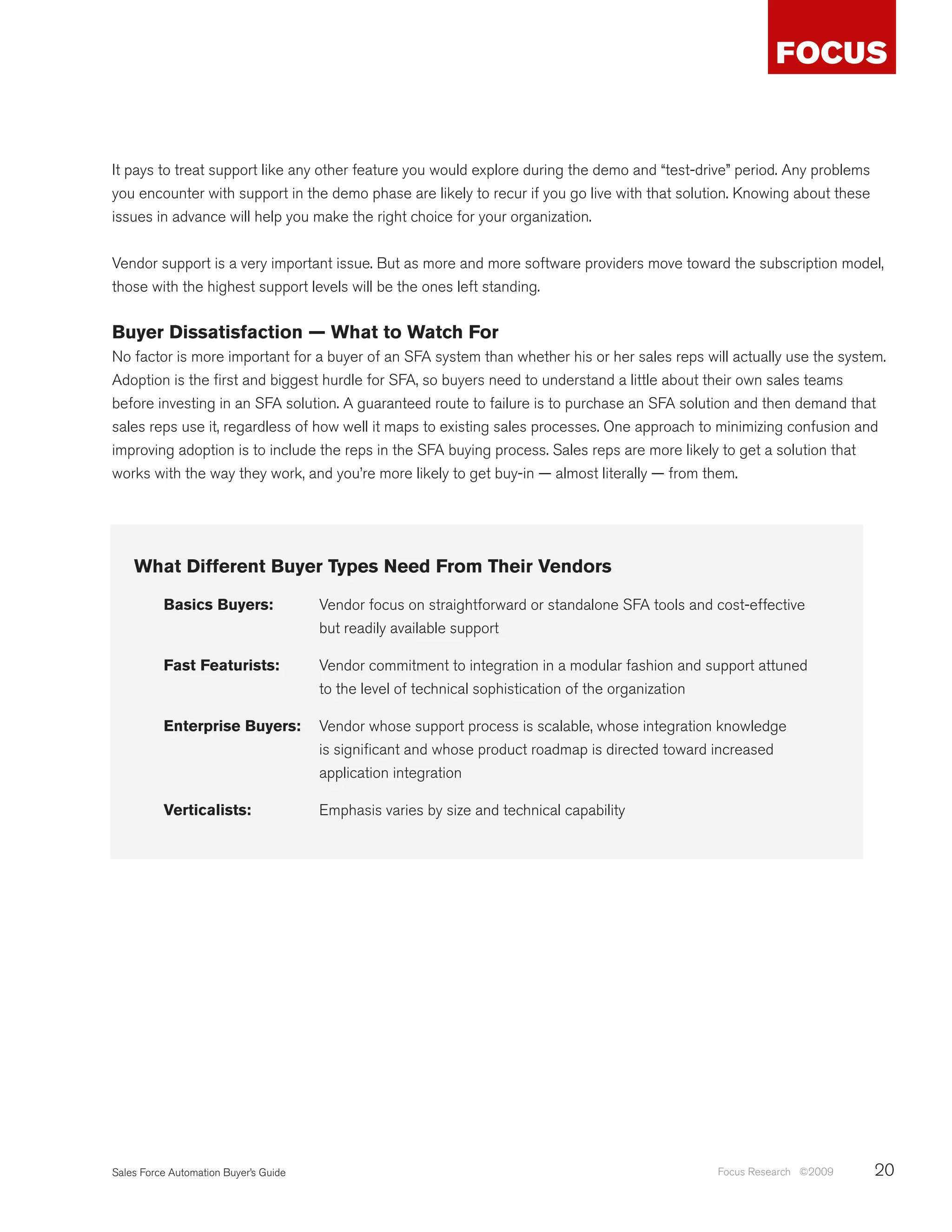 It pays to treat support like any other feature you would explore during the demo and “test-drive” period. Any problems
you encounter with support in the demo phase are likely to recur if you go live with that solution. Knowing about these
issues in advance will help you make the right choice for your organization.


Vendor support is a very important issue. But as more and more software providers move toward the subscription model,
those with the highest support levels will be the ones left standing.


Buyer Dissatisfaction — What to Watch For
No factor is more important for a buyer of an SFA system than whether his or her sales reps will actually use the system.
Adoption is the first and biggest hurdle for SFA, so buyers need to understand a little about their own sales teams
before investing in an SFA solution. A guaranteed route to failure is to purchase an SFA solution and then demand that
sales reps use it, regardless of how well it maps to existing sales processes. One approach to minimizing confusion and
improving adoption is to include the reps in the SFA buying process. Sales reps are more likely to get a solution that
works with the way they work, and you’re more likely to get buy-in — almost literally — from them.




    What Different Buyer Types Need From Their Vendors

          Basics Buyers:               Vendor focus on straightforward or standalone SFA tools and cost-effective
                                       but readily available support

          Fast Featurists:             Vendor commitment to integration in a modular fashion and support attuned
                                       to the level of technical sophistication of the organization

          Enterprise Buyers:           Vendor whose support process is scalable, whose integration knowledge
                                       is significant and whose product roadmap is directed toward increased
                                       application integration

          Verticalists:                Emphasis varies by size and technical capability




Sales Force Automation Buyer’s Guide                                                               Focus Research ©2009   20
 