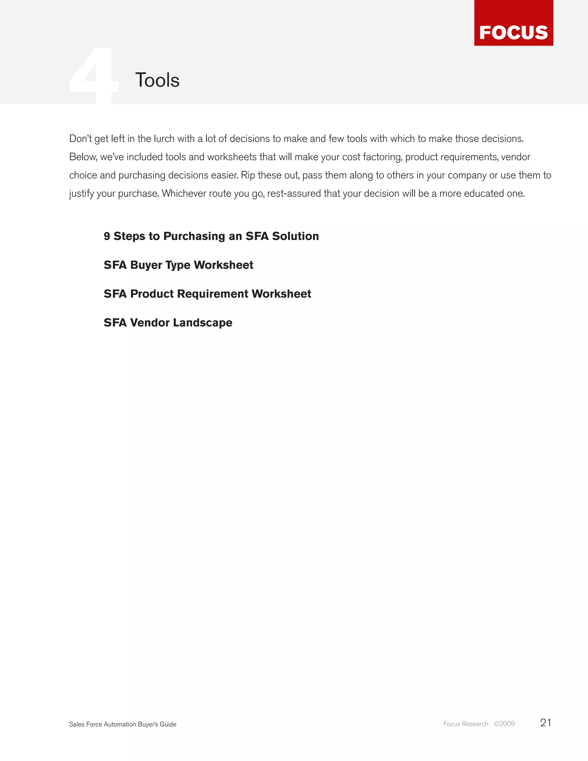 4                     Tools

Don’t get left in the lurch with a lot of decisions to make and few tools with which to make those decisions.
Below, we’ve included tools and worksheets that will make your cost factoring, product requirements, vendor
choice and purchasing decisions easier. Rip these out, pass them along to others in your company or use them to
justify your purchase. Whichever route you go, rest-assured that your decision will be a more educated one.



           9 Steps to Purchasing an SFA Solution

           SFA Buyer Type Worksheet

           SFA Product Requirement Worksheet

           SFA Vendor Landscape




Sales Force Automation Buyer’s Guide                                                     Focus Research ©2009   21
 