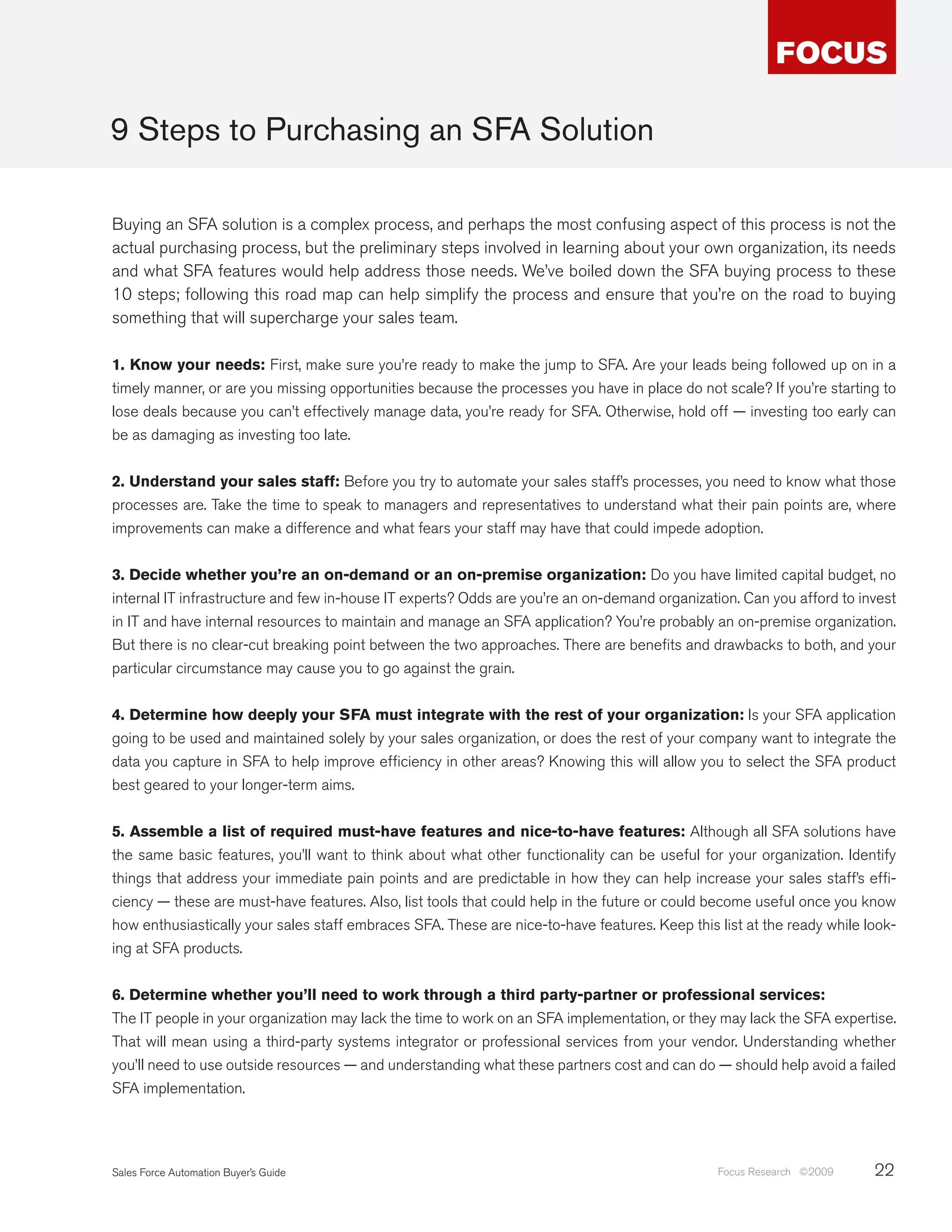 9 Steps to Purchasing an SFA Solution

Buying an SFA solution is a complex process, and perhaps the most confusing aspect of this process is not the
actual purchasing process, but the preliminary steps involved in learning about your own organization, its needs
and what SFA features would help address those needs. We’ve boiled down the SFA buying process to these
10 steps; following this road map can help simplify the process and ensure that you’re on the road to buying
something that will supercharge your sales team.

1. Know your needs: First, make sure you’re ready to make the jump to SFA. Are your leads being followed up on in a
timely manner, or are you missing opportunities because the processes you have in place do not scale? If you’re starting to
lose deals because you can’t effectively manage data, you’re ready for SFA. Otherwise, hold off — investing too early can
be as damaging as investing too late.


2. Understand your sales staff: Before you try to automate your sales staff’s processes, you need to know what those
processes are. Take the time to speak to managers and representatives to understand what their pain points are, where
improvements can make a difference and what fears your staff may have that could impede adoption.


3. Decide whether you’re an on-demand or an on-premise organization: Do you have limited capital budget, no
internal IT infrastructure and few in-house IT experts? Odds are you’re an on-demand organization. Can you afford to invest
in IT and have internal resources to maintain and manage an SFA application? You’re probably an on-premise organization.
But there is no clear-cut breaking point between the two approaches. There are benefits and drawbacks to both, and your
particular circumstance may cause you to go against the grain.


4. Determine how deeply your SFA must integrate with the rest of your organization: Is your SFA application
going to be used and maintained solely by your sales organization, or does the rest of your company want to integrate the
data you capture in SFA to help improve efficiency in other areas? Knowing this will allow you to select the SFA product
best geared to your longer-term aims.


5. Assemble a list of required must-have features and nice-to-have features: Although all SFA solutions have
the same basic features, you’ll want to think about what other functionality can be useful for your organization. Identify
things that address your immediate pain points and are predictable in how they can help increase your sales staff’s effi-
ciency — these are must-have features. Also, list tools that could help in the future or could become useful once you know
how enthusiastically your sales staff embraces SFA. These are nice-to-have features. Keep this list at the ready while look-
ing at SFA products.


6. Determine whether you’ll need to work through a third party-partner or professional services:
The IT people in your organization may lack the time to work on an SFA implementation, or they may lack the SFA expertise.
That will mean using a third-party systems integrator or professional services from your vendor. Understanding whether
you’ll need to use outside resources — and understanding what these partners cost and can do — should help avoid a failed
SFA implementation.




Sales Force Automation Buyer’s Guide                                                           Focus Research ©2009     22
 