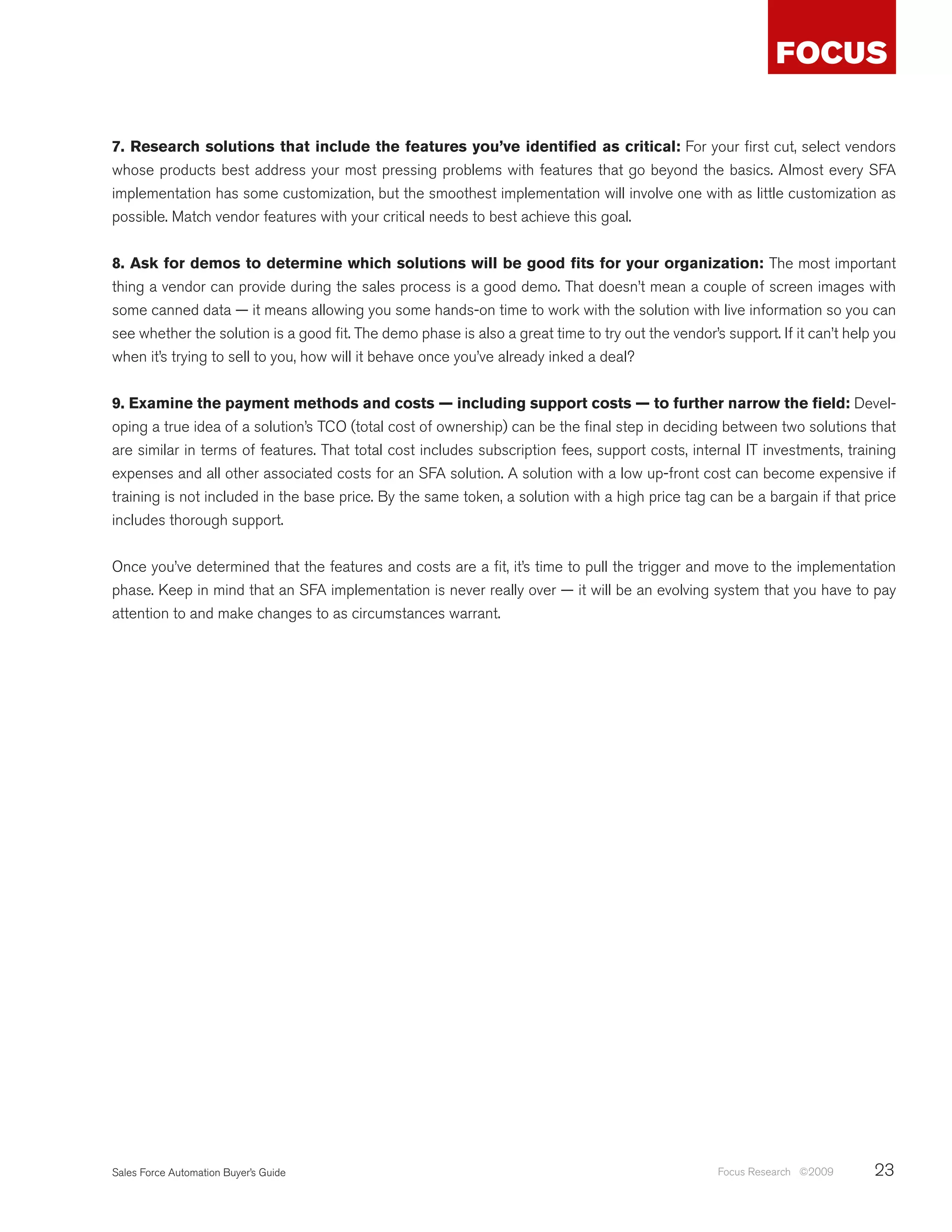 7. Research solutions that include the features you’ve identified as critical: For your first cut, select vendors
whose products best address your most pressing problems with features that go beyond the basics. Almost every SFA
implementation has some customization, but the smoothest implementation will involve one with as little customization as
possible. Match vendor features with your critical needs to best achieve this goal.


8. Ask for demos to determine which solutions will be good fits for your organization: The most important
thing a vendor can provide during the sales process is a good demo. That doesn’t mean a couple of screen images with
some canned data — it means allowing you some hands-on time to work with the solution with live information so you can
see whether the solution is a good fit. The demo phase is also a great time to try out the vendor’s support. If it can’t help you
when it’s trying to sell to you, how will it behave once you’ve already inked a deal?


9. Examine the payment methods and costs — including support costs — to further narrow the field: Devel-
oping a true idea of a solution’s TCO (total cost of ownership) can be the final step in deciding between two solutions that
are similar in terms of features. That total cost includes subscription fees, support costs, internal IT investments, training
expenses and all other associated costs for an SFA solution. A solution with a low up-front cost can become expensive if
training is not included in the base price. By the same token, a solution with a high price tag can be a bargain if that price
includes thorough support.


Once you’ve determined that the features and costs are a fit, it’s time to pull the trigger and move to the implementation
phase. Keep in mind that an SFA implementation is never really over — it will be an evolving system that you have to pay
attention to and make changes to as circumstances warrant.




Sales Force Automation Buyer’s Guide                                                               Focus Research ©2009      23
 