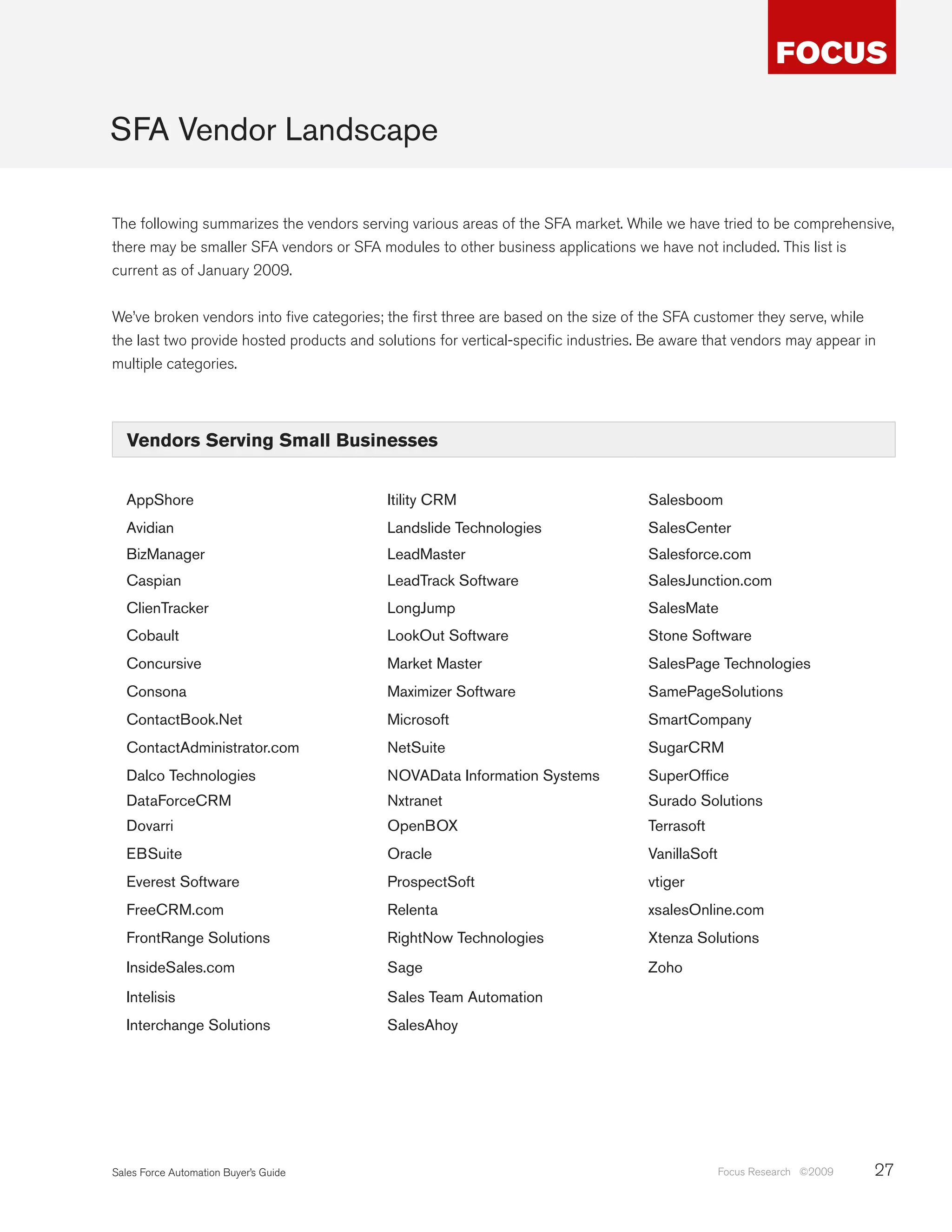 SFA Vendor Landscape

The following summarizes the vendors serving various areas of the SFA market. While we have tried to be comprehensive,
there may be smaller SFA vendors or SFA modules to other business applications we have not included. This list is
current as of January 2009.


We’ve broken vendors into five categories; the first three are based on the size of the SFA customer they serve, while
the last two provide hosted products and solutions for vertical-specific industries. Be aware that vendors may appear in
multiple categories.




   Vendors Serving Small Businesses


  AppShore                                 Itility CRM                              Salesboom
  Avidian                                  Landslide Technologies                   SalesCenter
  BizManager                               LeadMaster                               Salesforce.com
  Caspian                                  LeadTrack Software                       SalesJunction.com
  ClienTracker                             LongJump                                 SalesMate
  Cobault                                  LookOut Software                         Stone Software
  Concursive                               Market Master                            SalesPage Technologies
  Consona                                  Maximizer Software                       SamePageSolutions
  ContactBook.Net                          Microsoft                                SmartCompany
  ContactAdministrator.com                 NetSuite                                 SugarCRM
  Dalco Technologies                       NOVAData Information Systems             SuperOffice
  DataForceCRM                             Nxtranet                                 Surado Solutions
  Dovarri                                  OpenBOX                                  Terrasoft
  EBSuite                                  Oracle                                   VanillaSoft
  Everest Software                         ProspectSoft                             vtiger
  FreeCRM.com                              Relenta                                  xsalesOnline.com
  FrontRange Solutions                     RightNow Technologies                    Xtenza Solutions
  InsideSales.com                          Sage                                     Zoho
  Intelisis                                Sales Team Automation
  Interchange Solutions                    SalesAhoy




Sales Force Automation Buyer’s Guide                                                              Focus Research ©2009   27
 