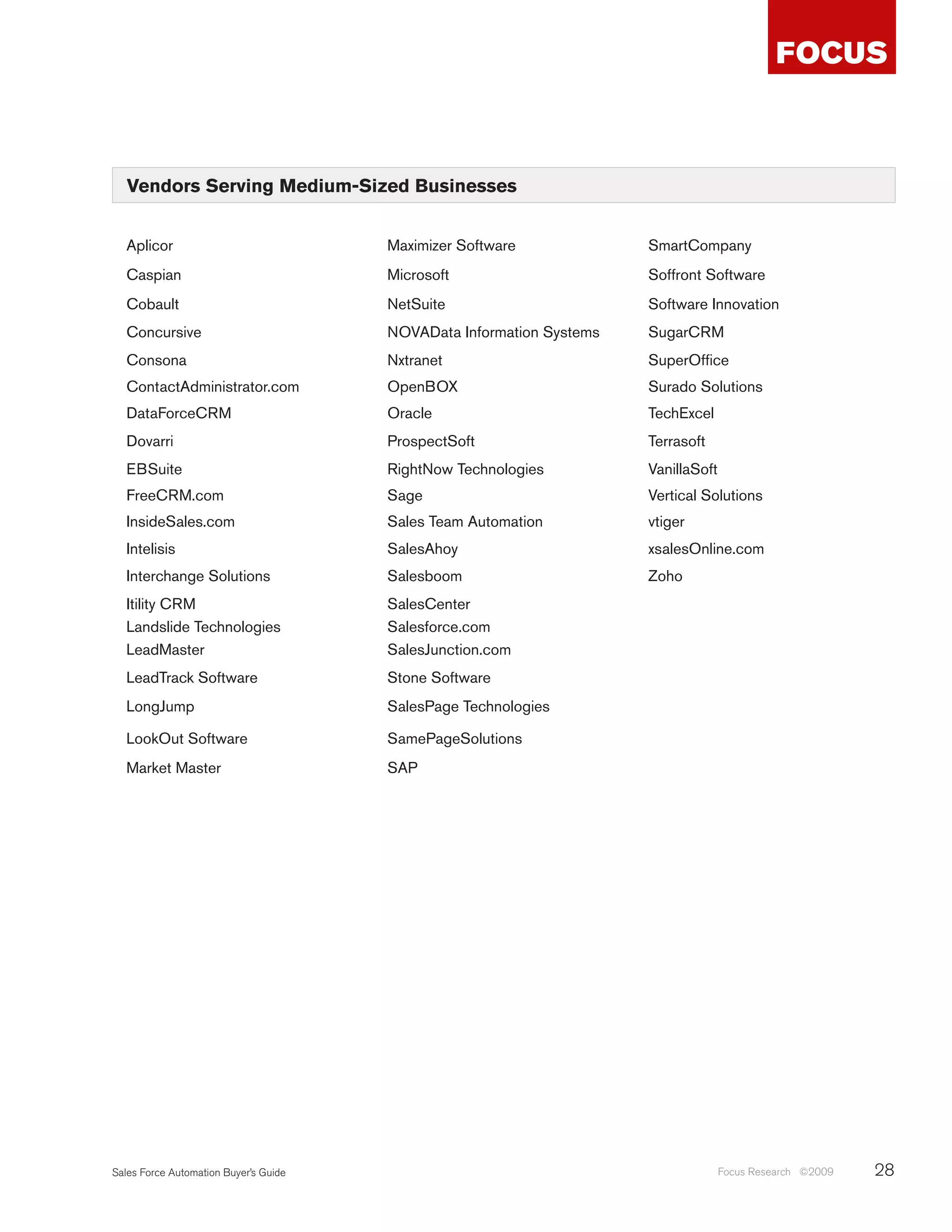 Vendors Serving Medium-Sized Businesses


  Aplicor                              Maximizer Software             SmartCompany
  Caspian                              Microsoft                      Soffront Software
  Cobault                              NetSuite                       Software Innovation
  Concursive                           NOVAData Information Systems   SugarCRM
  Consona                              Nxtranet                       SuperOffice
  ContactAdministrator.com             OpenBOX                        Surado Solutions
  DataForceCRM                         Oracle                         TechExcel
  Dovarri                              ProspectSoft                   Terrasoft
  EBSuite                              RightNow Technologies          VanillaSoft
  FreeCRM.com                          Sage                           Vertical Solutions
  InsideSales.com                      Sales Team Automation          vtiger
  Intelisis                            SalesAhoy                      xsalesOnline.com
  Interchange Solutions                Salesboom                      Zoho
  Itility CRM                          SalesCenter
  Landslide Technologies               Salesforce.com
  LeadMaster                           SalesJunction.com
  LeadTrack Software                   Stone Software
  LongJump                             SalesPage Technologies

  LookOut Software                     SamePageSolutions
  Market Master                        SAP




Sales Force Automation Buyer’s Guide                                                Focus Research ©2009   28
 