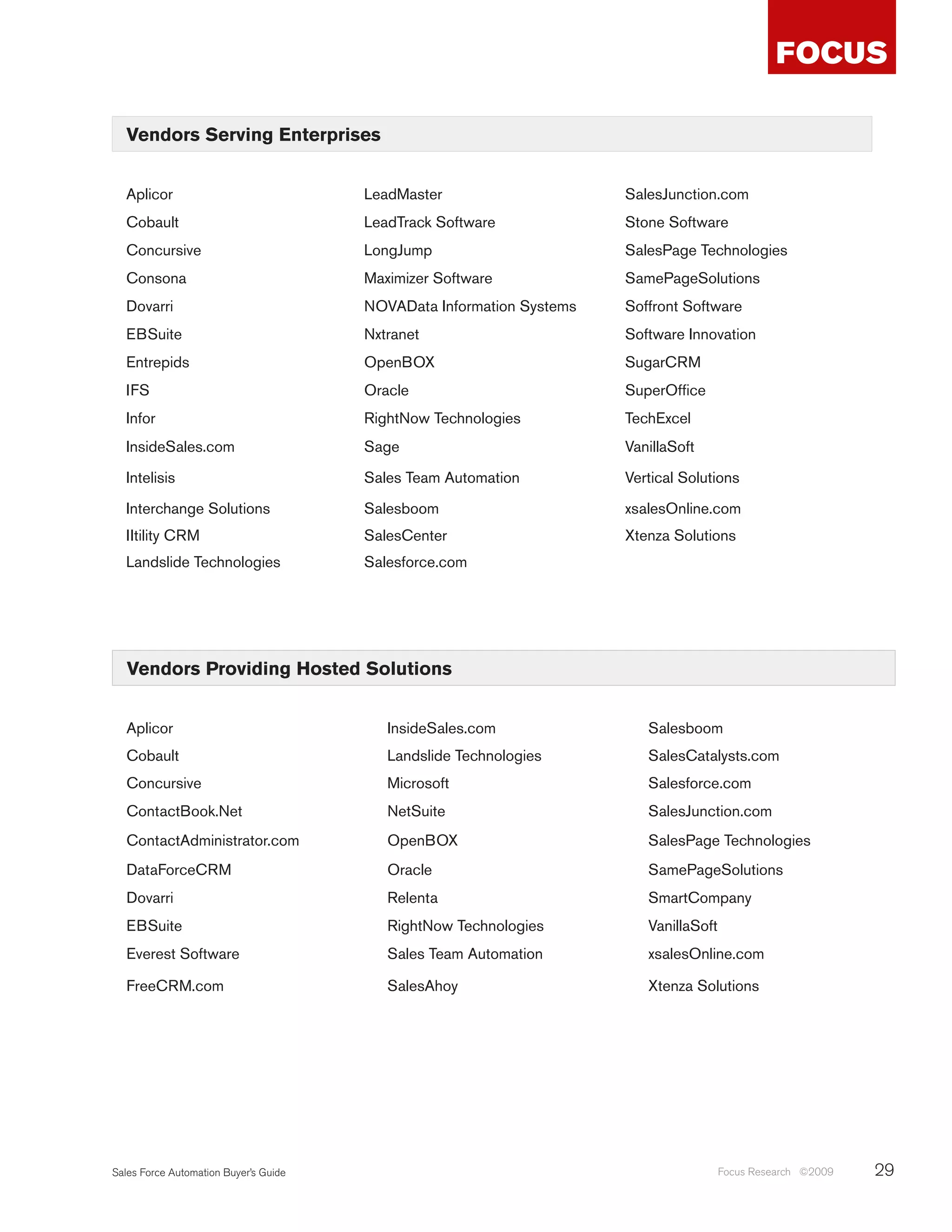 Vendors Serving Enterprises


  Aplicor                              LeadMaster                     SalesJunction.com
  Cobault                              LeadTrack Software             Stone Software
  Concursive                           LongJump                       SalesPage Technologies
  Consona                              Maximizer Software             SamePageSolutions
  Dovarri                              NOVAData Information Systems   Soffront Software
  EBSuite                              Nxtranet                       Software Innovation
  Entrepids                            OpenBOX                        SugarCRM
  IFS                                  Oracle                         SuperOffice
  Infor                                RightNow Technologies          TechExcel
  InsideSales.com                      Sage                           VanillaSoft
  Intelisis                            Sales Team Automation          Vertical Solutions
  Interchange Solutions                Salesboom                      xsalesOnline.com
  IItility CRM                         SalesCenter                    Xtenza Solutions
  Landslide Technologies               Salesforce.com




   Vendors Providing Hosted Solutions


  Aplicor                                 InsideSales.com                Salesboom
  Cobault                                 Landslide Technologies         SalesCatalysts.com
  Concursive                              Microsoft                      Salesforce.com
  ContactBook.Net                         NetSuite                       SalesJunction.com
  ContactAdministrator.com                OpenBOX                        SalesPage Technologies
  DataForceCRM                            Oracle                         SamePageSolutions
  Dovarri                                 Relenta                        SmartCompany
  EBSuite                                 RightNow Technologies          VanillaSoft
  Everest Software                        Sales Team Automation          xsalesOnline.com

  FreeCRM.com                             SalesAhoy                      Xtenza Solutions




Sales Force Automation Buyer’s Guide                                                   Focus Research ©2009   29
 