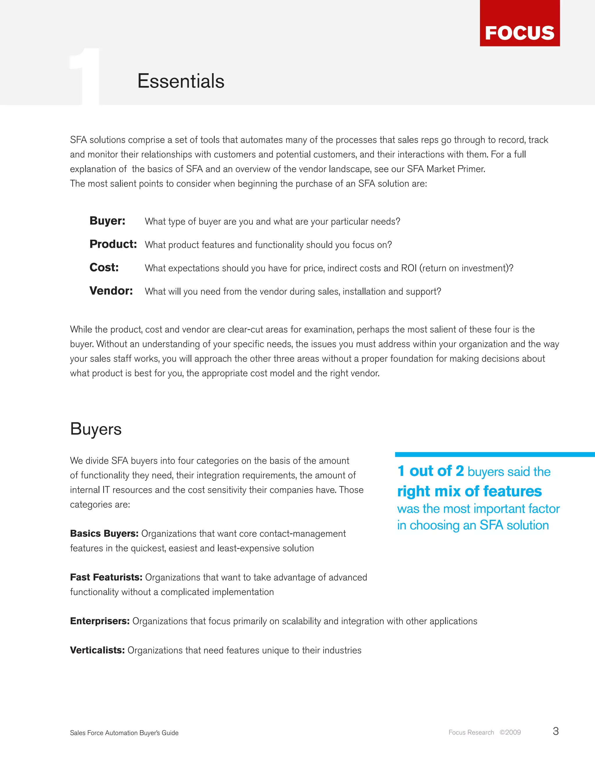 1                     Essentials

SFA solutions comprise a set of tools that automates many of the processes that sales reps go through to record, track
and monitor their relationships with customers and potential customers, and their interactions with them. For a full
explanation of the basics of SFA and an overview of the vendor landscape, see our SFA Market Primer.
The most salient points to consider when beginning the purchase of an SFA solution are:


      Buyer:            What type of buyer are you and what are your particular needs?

      Product: What product features and functionality should you focus on?

      Cost:             What expectations should you have for price, indirect costs and ROI (return on investment)?

      Vendor:           What will you need from the vendor during sales, installation and support?


While the product, cost and vendor are clear-cut areas for examination, perhaps the most salient of these four is the
buyer. Without an understanding of your specific needs, the issues you must address within your organization and the way
your sales staff works, you will approach the other three areas without a proper foundation for making decisions about
what product is best for you, the appropriate cost model and the right vendor.




Buyers
We divide SFA buyers into four categories on the basis of the amount
of functionality they need, their integration requirements, the amount of              1 out of 2 buyers said the
internal IT resources and the cost sensitivity their companies have. Those             right mix of features
categories are:
                                                                                       was the most important factor
                                                                                       in choosing an SFA solution
Basics Buyers: Organizations that want core contact-management
features in the quickest, easiest and least-expensive solution


Fast Featurists: Organizations that want to take advantage of advanced
functionality without a complicated implementation


Enterprisers: Organizations that focus primarily on scalability and integration with other applications


Verticalists: Organizations that need features unique to their industries




Sales Force Automation Buyer’s Guide                                                                 Focus Research ©2009   3
 