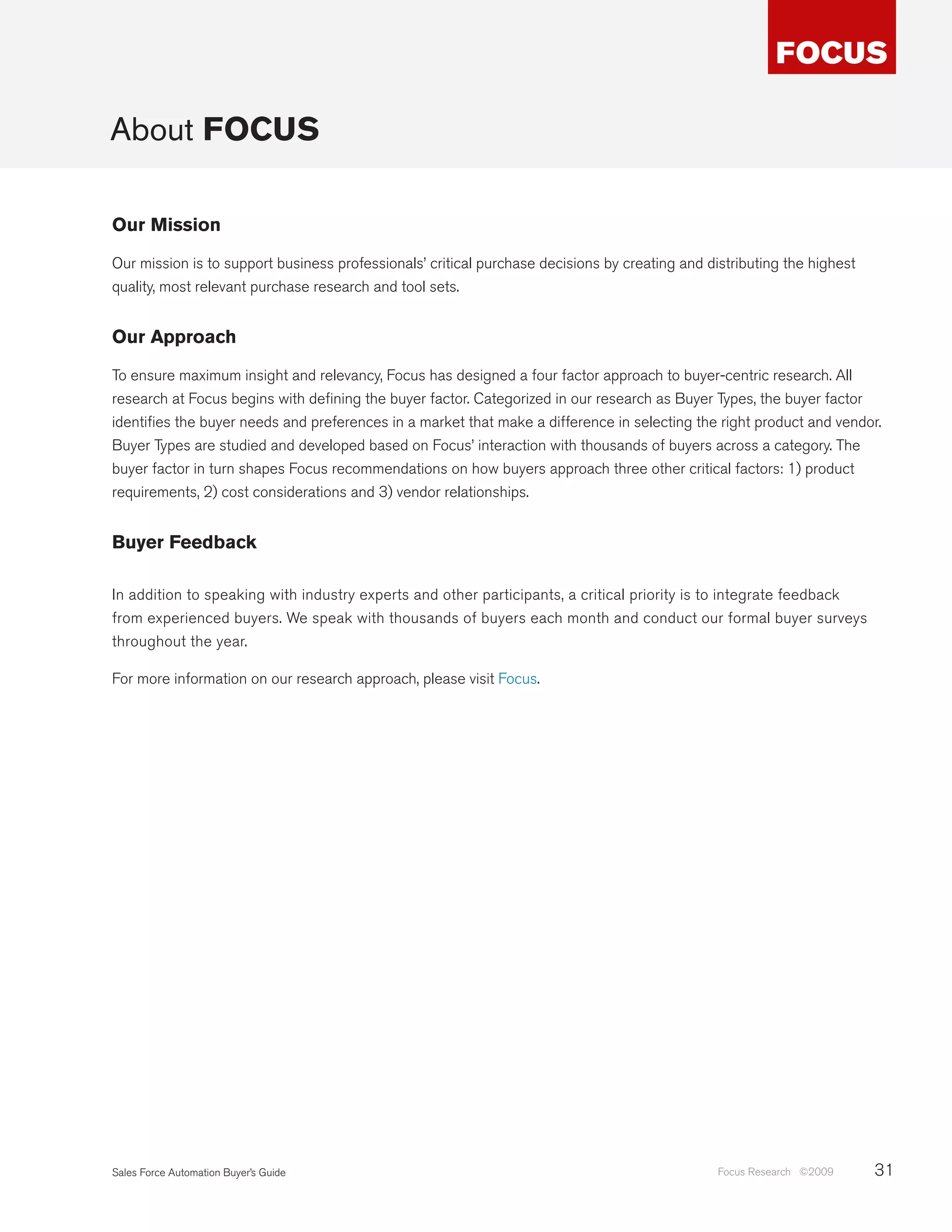 About FOCUS

Our Mission

Our mission is to support business professionals’ critical purchase decisions by creating and distributing the highest
quality, most relevant purchase research and tool sets.


Our Approach

To ensure maximum insight and relevancy, Focus has designed a four factor approach to buyer-centric research. All
research at Focus begins with defining the buyer factor. Categorized in our research as Buyer Types, the buyer factor
identifies the buyer needs and preferences in a market that make a difference in selecting the right product and vendor.
Buyer Types are studied and developed based on Focus’ interaction with thousands of buyers across a category. The
buyer factor in turn shapes Focus recommendations on how buyers approach three other critical factors: 1) product
requirements, 2) cost considerations and 3) vendor relationships.


Buyer Feedback

In addition to speaking with industry experts and other participants, a critical priority is to integrate feedback
from experienced buyers. We speak with thousands of buyers each month and conduct our formal buyer surveys
throughout the year.

For more information on our research approach, please visit Focus.




Sales Force Automation Buyer’s Guide                                                            Focus Research ©2009     31
 