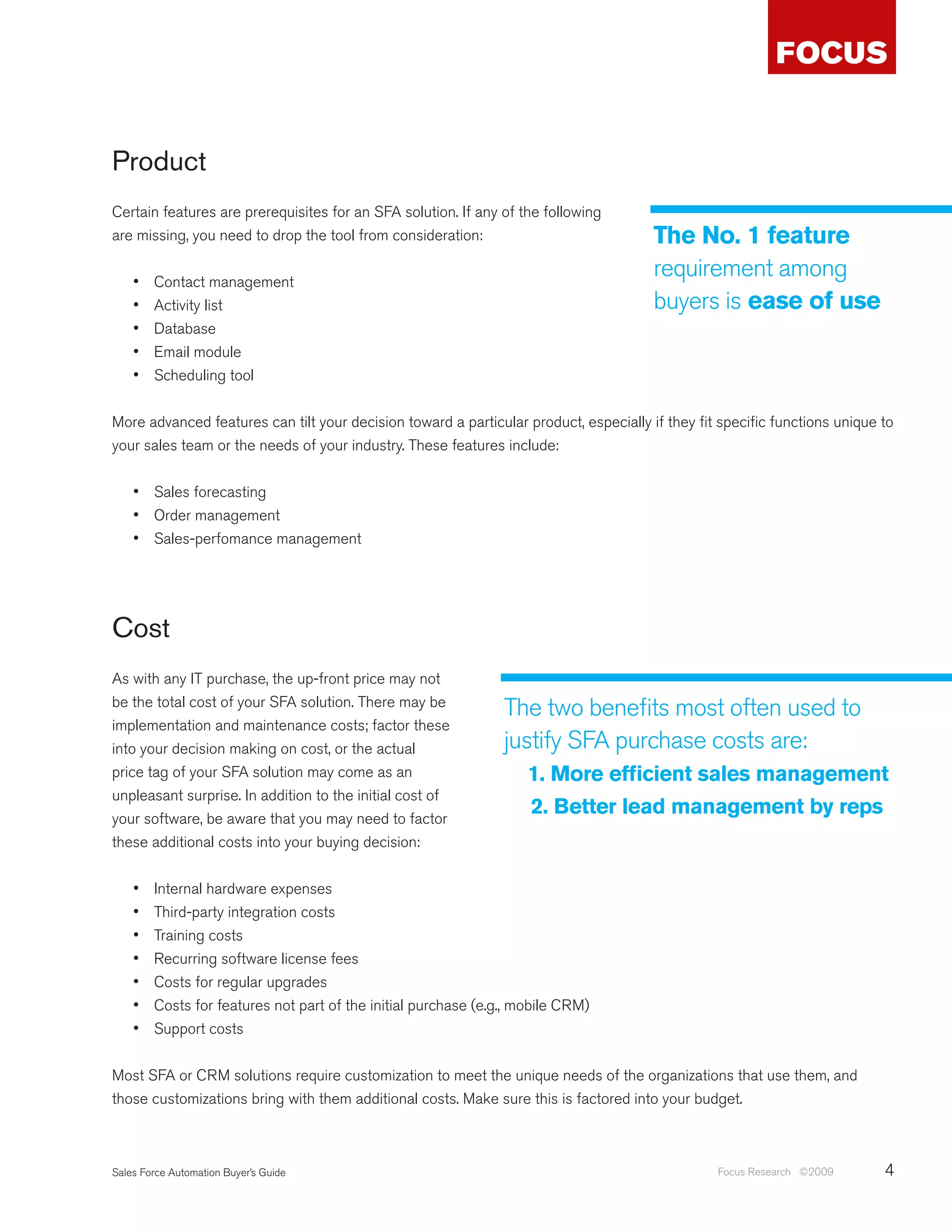 Product
Certain features are prerequisites for an SFA solution. If any of the following
are missing, you need to drop the tool from consideration:                             The No. 1 feature
    •	   Contact management
                                                                                       requirement among
    •	   Activity list                                                                 buyers is ease of use
    •	   Database
    •	   Email module
    •	   Scheduling tool


More advanced features can tilt your decision toward a particular product, especially if they fit specific functions unique to
your sales team or the needs of your industry. These features include:


    •	 Sales forecasting
    •	 Order management
    •	 Sales-perfomance management




Cost
As with any IT purchase, the up-front price may not
be the total cost of your SFA solution. There may be
                                                                 The two benefits most often used to
implementation and maintenance costs; factor these
into your decision making on cost, or the actual                 justify SFA purchase costs are:
price tag of your SFA solution may come as an                        1. More efficient sales management
unpleasant surprise. In addition to the initial cost of
your software, be aware that you may need to factor
                                                                     2. Better lead management by reps
these additional costs into your buying decision:


    •	   Internal hardware expenses
    •	   Third-party integration costs
    •	   Training costs
    •	   Recurring software license fees
    •	   Costs for regular upgrades
    •	   Costs for features not part of the initial purchase (e.g., mobile CRM)
    •	   Support costs


Most SFA or CRM solutions require customization to meet the unique needs of the organizations that use them, and
those customizations bring with them additional costs. Make sure this is factored into your budget.



Sales Force Automation Buyer’s Guide                                                             Focus Research ©2009       4
 