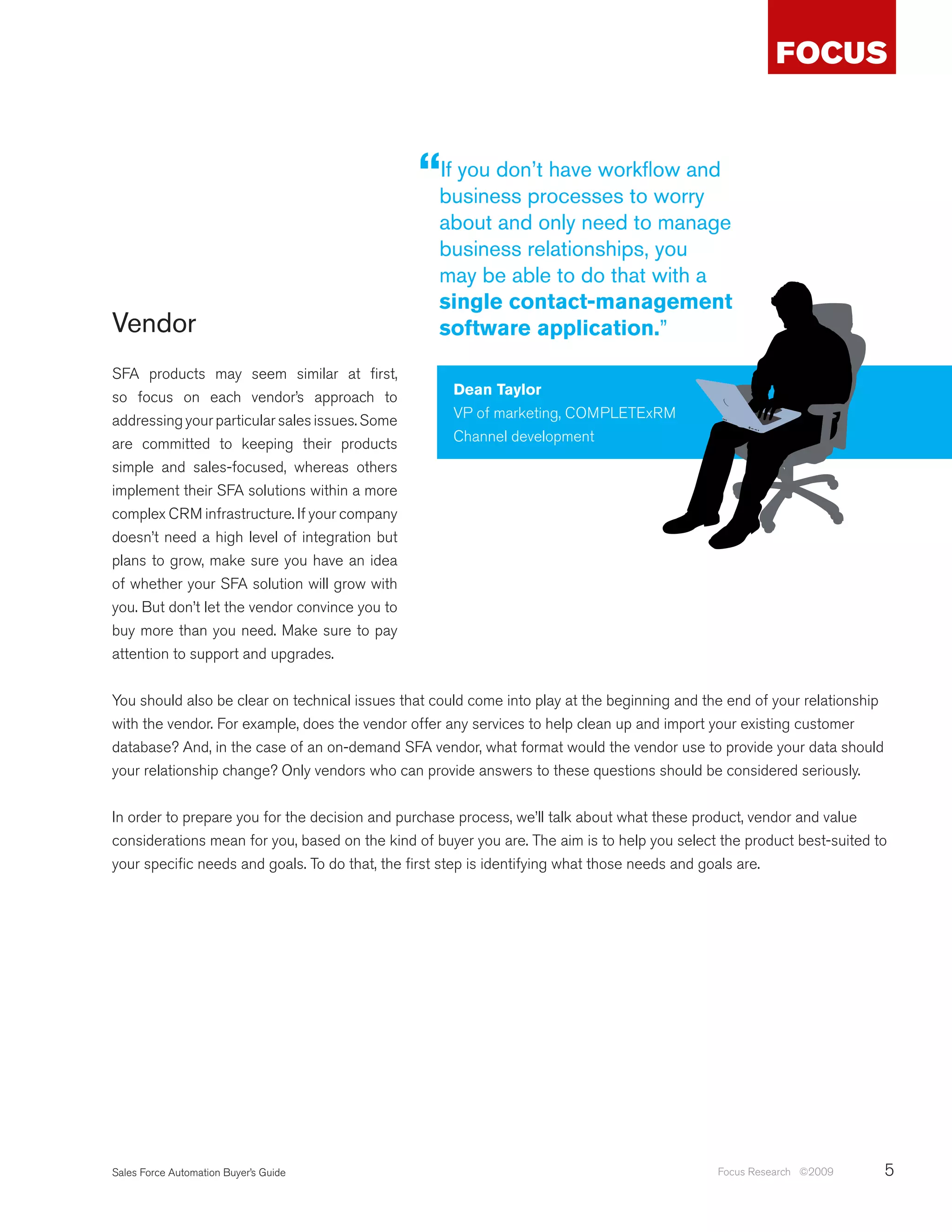 “business processes to worry
                                                 If you don’t have workflow and

                                                   about and only need to manage
                                                   business relationships, you
                                                   may be able to do that with a
                                                   single contact-management
Vendor                                             software application.”

SFA products may seem similar at first,
so focus on each vendor’s approach to                Dean Taylor
addressing your particular sales issues. Some        VP of marketing, COMPLETExRM
are committed to keeping their products              Channel development
simple and sales-focused, whereas others
implement their SFA solutions within a more
complex CRM infrastructure. If your company
doesn’t need a high level of integration but
plans to grow, make sure you have an idea
of whether your SFA solution will grow with
you. But don’t let the vendor convince you to
buy more than you need. Make sure to pay
attention to support and upgrades.


You should also be clear on technical issues that could come into play at the beginning and the end of your relationship
with the vendor. For example, does the vendor offer any services to help clean up and import your existing customer
database? And, in the case of an on-demand SFA vendor, what format would the vendor use to provide your data should
your relationship change? Only vendors who can provide answers to these questions should be considered seriously.


In order to prepare you for the decision and purchase process, we’ll talk about what these product, vendor and value
considerations mean for you, based on the kind of buyer you are. The aim is to help you select the product best-suited to
your specific needs and goals. To do that, the first step is identifying what those needs and goals are.




Sales Force Automation Buyer’s Guide                                                          Focus Research ©2009         5
 