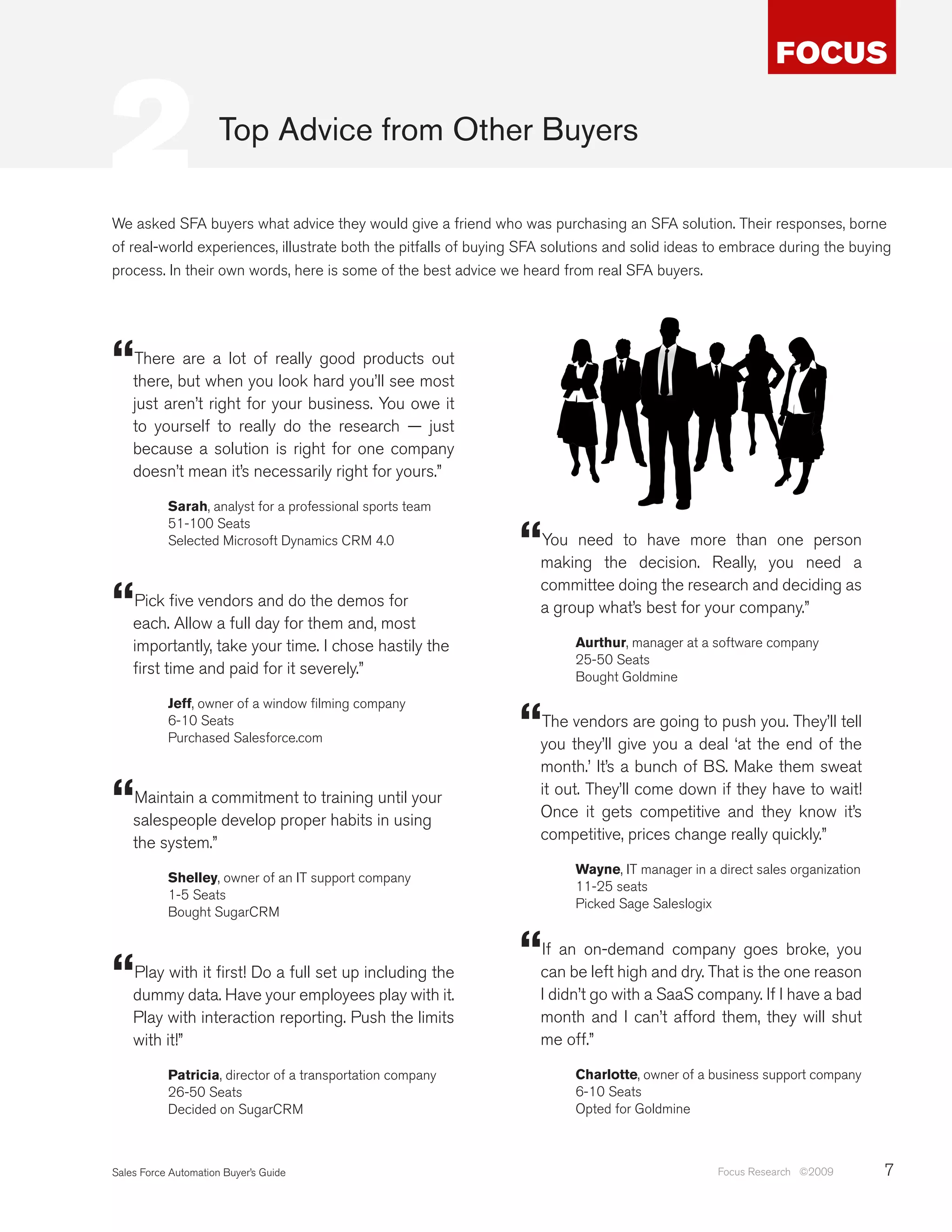 2                     Top Advice from Other Buyers

We asked SFA buyers what advice they would give a friend who was purchasing an SFA solution. Their responses, borne
of real-world experiences, illustrate both the pitfalls of buying SFA solutions and solid ideas to embrace during the buying
process. In their own words, here is some of the best advice we heard from real SFA buyers.




“   There are a lot of really good products out
    there, but when you look hard you’ll see most
    just aren’t right for your business. You owe it
    to yourself to really do the research — just
    because a solution is right for one company
    doesn’t mean it’s necessarily right for yours.”

           Sarah, analyst for a professional sports team


                                                                “
           51-100 Seats
           Selected Microsoft Dynamics CRM 4.0                      You need to have more than one person
                                                                    making the decision. Really, you need a

“
                                                                    committee doing the research and deciding as
    Pick five vendors and do the demos for                          a group what’s best for your company.”
    each. Allow a full day for them and, most
    importantly, take your time. I chose hastily the                     Aurthur, manager at a software company
                                                                         25-50 Seats
    first time and paid for it severely.”                                Bought Goldmine


                                                                “
           Jeff, owner of a window filming company
           6-10 Seats                                               The vendors are going to push you. They’ll tell
           Purchased Salesforce.com
                                                                    you they’ll give you a deal ‘at the end of the
                                                                    month.’ It’s a bunch of BS. Make them sweat

“   Maintain a commitment to training until your
    salespeople develop proper habits in using
                                                                    it out. They’ll come down if they have to wait!
                                                                    Once it gets competitive and they know it’s
    the system.”                                                    competitive, prices change really quickly.”

                                                                         Wayne, IT manager in a direct sales organization
           Shelley, owner of an IT support company
                                                                         11-25 seats
           1-5 Seats
                                                                         Picked Sage Saleslogix
           Bought SugarCRM




“   Play with it first! Do a full set up including the
                                                                “   If an on-demand company goes broke, you
                                                                    can be left high and dry. That is the one reason
    dummy data. Have your employees play with it.                   I didn’t go with a SaaS company. If I have a bad
    Play with interaction reporting. Push the limits                month and I can’t afford them, they will shut
    with it!”                                                       me off.”

           Patricia, director of a transportation company                Charlotte, owner of a business support company
           26-50 Seats                                                   6-10 Seats
           Decided on SugarCRM                                           Opted for Goldmine



Sales Force Automation Buyer’s Guide                                                            Focus Research ©2009        7
 