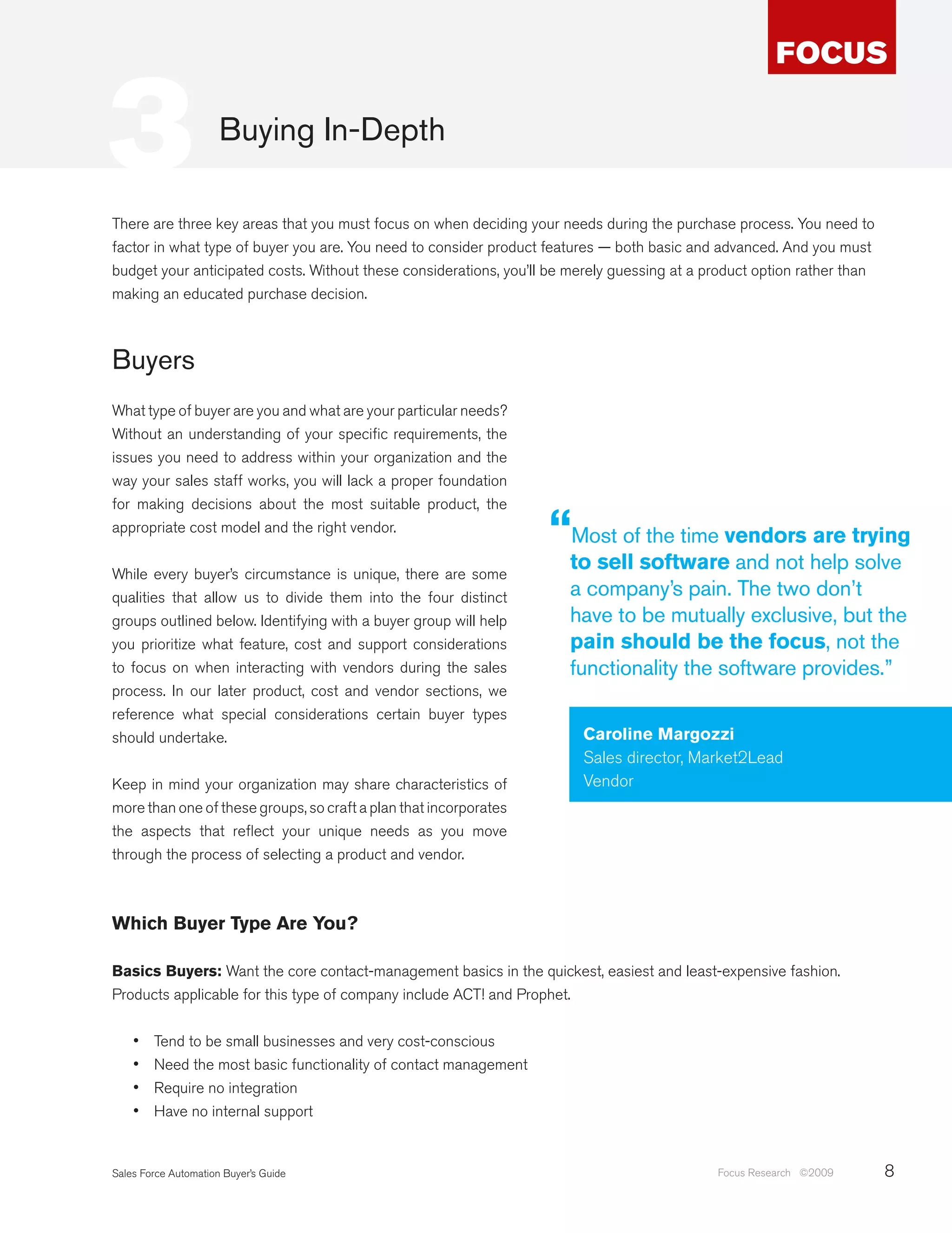 3                     Buying In-Depth

There are three key areas that you must focus on when deciding your needs during the purchase process. You need to
factor in what type of buyer you are. You need to consider product features — both basic and advanced. And you must
budget your anticipated costs. Without these considerations, you’ll be merely guessing at a product option rather than
making an educated purchase decision.



Buyers
What type of buyer are you and what are your particular needs?
Without an understanding of your specific requirements, the
issues you need to address within your organization and the
way your sales staff works, you will lack a proper foundation
for making decisions about the most suitable product, the
appropriate cost model and the right vendor.
                                                                   “Most of the time vendors are trying
While every buyer’s circumstance is unique, there are some
                                                                      to sell software and not help solve
qualities that allow us to divide them into the four distinct         a company’s pain. The two don’t
groups outlined below. Identifying with a buyer group will help       have to be mutually exclusive, but the
you prioritize what feature, cost and support considerations          pain should be the focus, not the
to focus on when interacting with vendors during the sales            functionality the software provides.”
process. In our later product, cost and vendor sections, we
reference what special considerations certain buyer types
should undertake.                                                       Caroline Margozzi
                                                                        Sales director, Market2Lead
Keep in mind your organization may share characteristics of             Vendor
more than one of these groups, so craft a plan that incorporates
the aspects that reflect your unique needs as you move
through the process of selecting a product and vendor.



Which Buyer Type Are You?

Basics Buyers: Want the core contact-management basics in the quickest, easiest and least-expensive fashion.
Products applicable for this type of company include ACT! and Prophet.


    •	   Tend to be small businesses and very cost-conscious
    •	   Need the most basic functionality of contact management
    •	   Require no integration
    •	   Have no internal support


Sales Force Automation Buyer’s Guide                                                         Focus Research ©2009        8
 