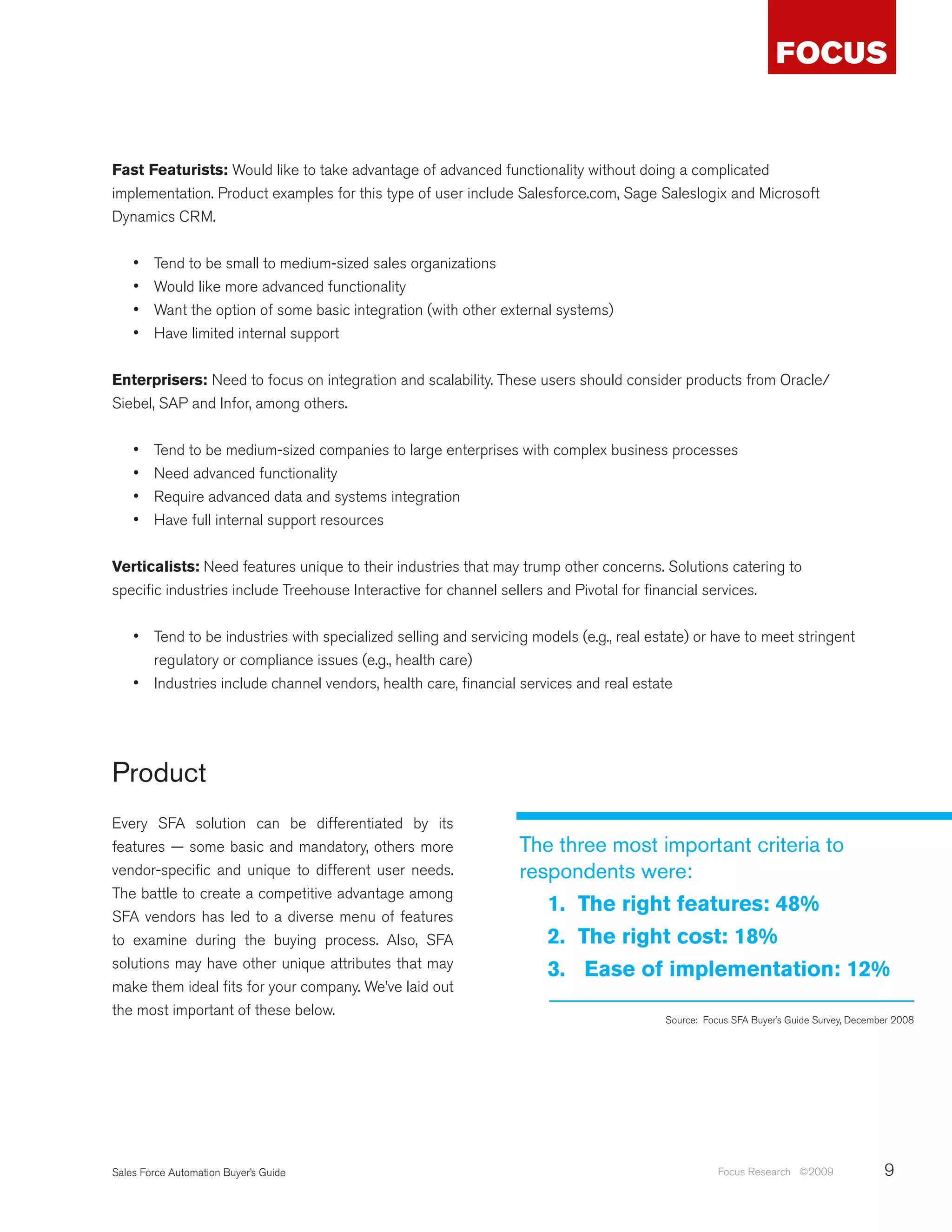 Fast Featurists: Would like to take advantage of advanced functionality without doing a complicated
implementation. Product examples for this type of user include Salesforce.com, Sage Saleslogix and Microsoft
Dynamics CRM.


    •	   Tend to be small to medium-sized sales organizations
    •	   Would like more advanced functionality
    •	   Want the option of some basic integration (with other external systems)
    •	   Have limited internal support


Enterprisers: Need to focus on integration and scalability. These users should consider products from Oracle/
Siebel, SAP and Infor, among others.


    •	   Tend to be medium-sized companies to large enterprises with complex business processes
    •	   Need advanced functionality
    •	   Require advanced data and systems integration
    •	   Have full internal support resources


Verticalists: Need features unique to their industries that may trump other concerns. Solutions catering to
specific industries include Treehouse Interactive for channel sellers and Pivotal for financial services.


    •	 Tend to be industries with specialized selling and servicing models (e.g., real estate) or have to meet stringent
       regulatory or compliance issues (e.g., health care)
    •	 Industries include channel vendors, health care, financial services and real estate




Product
Every SFA solution can be differentiated by its
features — some basic and mandatory, others more                  The three most important criteria to
vendor-specific and unique to different user needs.               respondents were:
The battle to create a competitive advantage among
                                                                     1. The right features: 48%
SFA vendors has led to a diverse menu of features
to examine during the buying process. Also, SFA                      2. The right cost: 18%
solutions may have other unique attributes that may                  3. Ease of implementation: 12%
make them ideal fits for your company. We’ve laid out
the most important of these below.
                                                                                         Source: Focus SFA Buyer’s Guide Survey, December 2008




Sales Force Automation Buyer’s Guide                                                                Focus Research ©2009               9
 