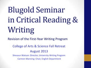Blugold Seminar
in Critical Reading &
Writing
Revision of the First-Year Writing Program
College of Arts & Science Fall Retreat
August 2013
Shevaun Watson: Director, University Writing Program
Carmen Manning: Chair, English Department
 