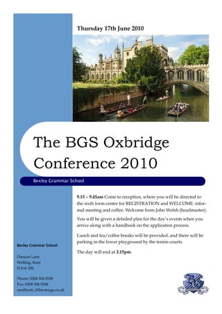 Thursday 17th June 2010




         The BGS Oxbridge
         Conference 2010
         Bexley Grammar School


                             9.15 – 9.45am Come to reception, where you will be directed to
                             the sixth form centre for REGISTRATION and WELCOME: infor-
                             mal meeting and coffee. Welcome from John Welsh (headmaster).
                             You will be given a detailed plan for the day’s events when you
                             arrive along with a handbook on the application process.

                             Lunch and tea/coffee breaks will be provided, and there will be
                             parking in the lower playground by the tennis courts.
Bexley Grammar School
                             The day will end at 3.15pm.
Danson Lane
Welling, Kent
DA16 2BL

Phone: 0208 304 8538
Fax: 0208 304 0248
medlicott_f@bexleygs.co.uk
 