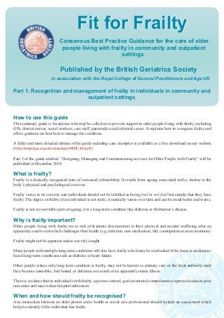 Fit for Frailty 
Consensus Best Practice Guidance for the care of older 
people living with frailty in community and outpatient 
settings 
Published by the British Geriatrics Society 
in association with the Royal College of General Practitioners and Age UK 
Part 1: Recognition and management of frailty in individuals in community and 
outpatient settings 
How to use this guide 
This summary guide is for anyone who may be called on to provide support to older people living with frailty, including 
GPs, district nurses, social workers, care staff, paramedics and informal carers. It explains how to recognise frailty and 
offers guidance on how best to manage the condition. 
A fuller and more detailed edition of the guide including case examples is available as a free download on our website 
(http://www.bgs.org.uk/campaigns/fff/fff_full.pdf). 
Part 2 of the guide entitled, “Designing, Managing and Commissioning services for Older People with Frailty” will be 
published in December 2014. 
What is frailty? 
Frailty is a clinically recognised state of increased vulnerability. It results from ageing associated with a decline in the 
body’s physical and psychological reserves. 
Frailty varies in its severity and individuals should not be labelled as being frail or not frail but simply that they have 
frailty. The degree of frailty of an individual is not static; it naturally varies over time and can be made better and worse. 
Frailty is not an inevitable part of ageing; it is a long-term condition like diabetes or Alzheimer’s disease. 
Why is frailty important? 
Older people living with frailty are at risk of dramatic deterioration in their physical and mental wellbeing after an 
apparently small event which challenges their health (e.g. infection, new medication, fall, constipation or urine retention). 
Frailty might not be apparent unless actively sought. 
Many people with multiple long-term conditions will also have frailty which may be overlooked if the focus is on disease-based 
long-term conditions such as diabetes or heart failure. 
Other people whose only long term condition is frailty, may not be known to primary care or the local authority until 
they become immobile, bed bound, or delirious as a result of an apparently minor illness. 
There is evidence that in individuals with frailty, a person-centred, goal-orientated comprehensive approach reduces poor 
outcomes and may reduce hospital admission. 
When and how should frailty be recognised? 
Any interaction between an older person and a health or social care professional should include an assessment which 
helps to identify if the individual has frailty. 
 