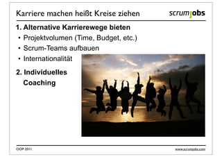 Karriere machen heißt Kreise ziehen
1. Alternative Karrierewege bieten
 • Projektvolumen (Time, Budget, etc.)
 • Scrum-Teams aufbauen
 • Internationalität
2. Individuelles
   Coaching




OOP 2011                                 www.scrumjobs.com
 