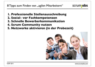 8 Tipps zum Finden von „agilen Mitarbeitern“

1. Professionelle Stellenausschreibung
2. Sozial- vor Fachkompetenzen
3. Schnelle Bewerberkommunikation
4. Scrum Community nutzen
5. Netzwerke aktivieren (in der Probezeit)




OOP 2011                                       www.scrumjobs.com
 