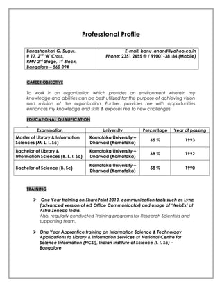 Professional Profile
Banashankari G. Sugur,
# 17, 2nd
‘A’ Cross,
RMV 2nd
Stage, 1st
Block,
Bangalore – 560 094
E-mail: banu_anand@yahoo.co.in
Phone: 2351 2655 ® / 99001-38184 (Mobile)
CAREER OBJECTIVE
To work in an organization which provides an environment wherein my
knowledge and abilities can be best utilized for the purpose of achieving vision
and mission of the organization. Further, provides me with opportunities
enhances my knowledge and skills & exposes me to new challenges.
EDUCATIONAL QUALIFICATION
Examination University Percentage Year of passing
Master of Library & Information
Sciences (M. L. I. Sc)
Karnataka University –
Dharwad (Karnataka)
65 % 1993
Bachelor of Library &
Information Sciences (B. L. I. Sc)
Karnataka University –
Dharwad (Karnataka)
68 % 1992
Bachelor of Science (B. Sc)
Karnataka University –
Dharwad (Karnataka)
58 % 1990
TRAINING
 One Year training on SharePoint 2010, communication tools such as Lync
(advanced version of MS Office Communicator) and usage of ‘WebEx’ at
Astra Zeneca India.
Also, regularly conducted Training programs for Research Scientists and
supporting team.
 One Year Apprentice training on Information Science & Technology
Applications to Library & Information Services at National Centre for
Science Information (NCSI), Indian Institute of Science (I. I. Sc) –
Bangalore
 