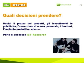 Quali decisioni prendere? Decidi il prezzo dei prodotti, gli investimenti in pubblicità, l'assunzione di nuovo personale, i fornitori, l'impianto produttivo, ecc...... Porta al successo  ICT Research  