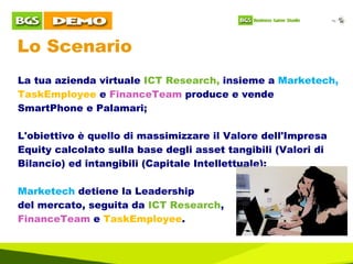 Lo Scenario La tua azienda virtuale  ICT Research,  insieme a  Marketech,  TaskEmployee  e  FinanceTeam  produce e vende SmartPhone e Palamari; L'obiettivo è quello di massimizzare il Valore dell'Impresa Equity calcolato sulla base degli asset tangibili (Valori di Bilancio) ed intangibili (Capitale Intellettuale); Marketech  detiene la Leadership  del mercato, seguita da  ICT Research ,  FinanceTeam  e  TaskEmployee . 