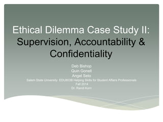 Ethical Dilemma Case Study II:
Supervision, Accountability &
Confidentiality
Deb Bishop
Quin Gonell
Angel Seto
Salem State University EDU803B Helping Skills for Student Affairs Professionals
Fall 2014
Dr. Randi Korn
 