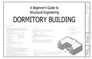 General Notes:
Sheet Index:
A1 Architectural Elevations
A2 First Floor Plan
A3 2nd & 3rd Floor Plans
S1 2nd & 3rd Floor Framing Plans
S2 Roof Framing Plan
S3 Framing Elevations
A Beginner's Guide to
Structural Engineering
DORMITORY BUILDING
Copyright 2007 T. Bartlett Quimby
This document is the property of T. Bartlett Quimby. The copyright holder gives
permission for the use of this document for legitimate educational purposes as
long as appropriate reference is given to the copyright holder. No part of this
document may be usd for commercial purposes of any kind except by the
copyright holder.
7
COV
DORM
2007
TBQ
By:
Date:
Project
No.:
Checked:
Date:
Sheet
No.:
of
Q
A
ssociates
uimby
&
Consulting
Engineers
Revisions:
--------
QandA@alaska.com
COVER
SHEET
------
Scale:
A
Beginner's
Guide
to
Structural
Engineering
0.
8/23/07
1.
11/30/07
General Notes:
Sheet Index:
A1 Architectural Elevations
A2 First Floor Plan
A3 2nd & 3rd Floor Plans
S1 2nd & 3rd Floor Framing Plans
S2 Roof Framing Plan
S3 Framing Elevations
A Beginner's Guide to
Structural Engineering
DORMITORY BUILDING
Copyright 2007 T. Bartlett Quimby
This document is the property of T. Bartlett Quimby. The copyright holder gives
permission for the use of this document for legitimate educational purposes as
long as appropriate reference is given to the copyright holder. No part of this
document may be usd for commercial purposes of any kind except by the
copyright holder.
7
COV
DORM
2007
TBQ
By:
Date:
Project
No.:
Checked:
Date:
Sheet
No.:
of
Q
A
ssociates
uimby
&
Consulting
Engineers
Revisions:
--------
QandA@alaska.com
COVER
SHEET
------
Scale:
A
Beginner's
Guide
to
Structural
Engineering
0.
8/23/07
1.
11/30/07
 