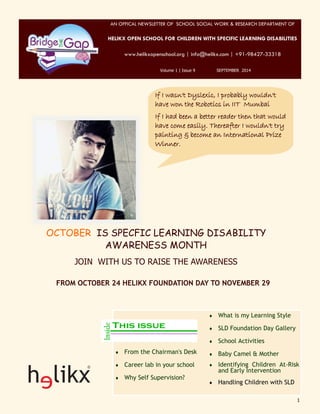 1 
AN OFFICAL NEWSLETTER OF SCHOOL SOCIAL WORK & RESEARCH DEPARTMENT OF 
HELIKX OPEN SCHOOL FOR CHILDREN WITH SPECIFIC LEARNING DISABILITIES 
www.helikxopenschool.org | info@helikx.com | +91-98427-33318 
Volume 1 | Issue 9 SEPTEMBER 2014 
If I wasn't Dyslexic, I probably wouldn't 
have won the Robotics in IIT Mumbai 
If I had been a better reader then that would 
have come easily. Thereafter I wouldn't try 
painting & become an International Prize 
Winner. 
OCTOBER IS SPECFIC LEARNING DISABILITY 
AWARENESS MONTH 
JOIN WITH US TO RAISE THE AWARENESS 
FROM OCTOBER 24 HELIKX FOUNDATION DAY TO NOVEMBER 29 
 From the Chairman's Desk 
 Career lab in your school 
 Why Self Supervision? 
 What is my Learning Style 
 SLD Foundation Day Gallery 
 School Activities 
 Baby Camel & Mother 
 Identifying Children At-Risk 
and Early Intervention 
 Handling Children with SLD 
 