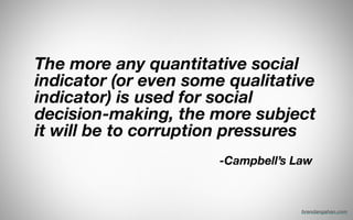 The more any quantitative social
indicator (or even some qualitative
indicator) is used for social
decision-making, the more subject
it will be to corruption pressures
!
	 	 	 	 	 	 	 	 	 	 	 	 	 	 	 	 	 	 	 	 	 	 	 	 -Campbell’s Law
brendangahan.com
 