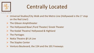 Centrally Located Universal Studios/City Walk and the Metro Line (Hollywood is the 1 st  stop on the Red Line!) The Gibson Amphitheater The Hollywood Bowl /Ford Theater/ Greek Theater The Kodak Theatre/ Hollywood & Highland The Pantages Nokia Theatre @ LA Live The Staples Center Ventura Boulevard, the 134 and the 101 Freeways 