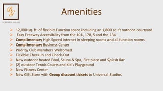 Amenities 12,000 sq. ft. of flexible Function space including an 1,800 sq. ft outdoor courtyard Easy Freeway Accessibility from the 101, 170, 5 and the 134 Complimentary  High Speed Internet in sleeping rooms and all function rooms Complimentary  Business Center  Priority Club Members Welcomed Flexible Check-In and Check-Out New outdoor heated Pool, Sauna & Spa, Fire place and  Splash Bar (2) outdoor Tennis Courts and Kid’s Playground New Fitness Center New Gift Store with  Group discount tickets  to Universal Studios 